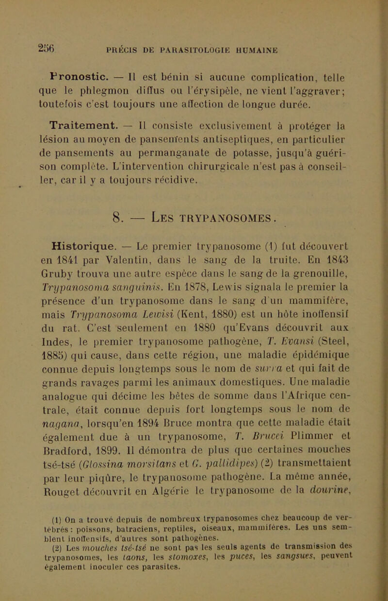 Pronostic. — Il est bénin si aucune complication, telle que le phlegmon diffus ou l’érysipèle, ne vient l’aggraver ; toutefois c’est toujours une afTection de longue durée. Traitement. — Il consiste exclusivement à protéger la lésion au moyen de pansenïents antisepticiues, en particulier de pansements au permanganate de potasse, jusqu’à guéri- son complète. L’intervention chirurgicale n’est pas à conseil- ler, car il y a toujours récidive. 8. — Les trypanosomes. Historique. — Le premier trypanosome (I) fut découvert en 1841 par Valentin, dans le sang de la truite. En 1843 Gruby trouva une autre espèce dans le sang de la grenouille, Trypanosoma sangidnis. En 1878, Lewis signala le premier la présence d’un trypanosome dans le sang d un mammifère, mais Trypanosoma Lewisi (Kent, 1880) est un hôte inollensif du rat. C’est seulement en 1880 qu’Evans découvrit aux Indes, le premier trypanosome pathogène, T. Kvansi (Steel, 1885) qui cause, dans cette région, une maladie épidémique connue depuis longtemps sous le nom de suna et qui fait de grands ravages parmi les animaux domestiques. Une maladie analogue qui décime les bêtes de somme dans l’Afrique cen- trale, était connue depuis fort longtemps sous le nom de nayana, lorsqu’on 1894 Bruce montra que cette maladie était également due à un trypanosome, T. Brucci Plimmer et Bradford, 1899. 11 démontra de plus que certaines mouches tsé-tsé (Glossina morsüarts et G. pallidipes) (2) transmettaient par leur piqûre, le trypanosome pathogène. La même année. Rouget découvrit en Algérie le trypanosome de la dourine, (1) On a trouvé depuis de nombreux trypanosomes chez beaucoup de ver- tébrés: poissons, batraciens, reptiles, oiseaux, mammifères. Les uns sem- blent inotlensifs, d’autres sont pathogènes. (2) Les mouc/ics tsé-tsé ne sont pas les seuls agents de transmission des trypanosomes, les taons, les slotnoxes, les puces, les sangsues, peuvent également inoculer ces parasites.