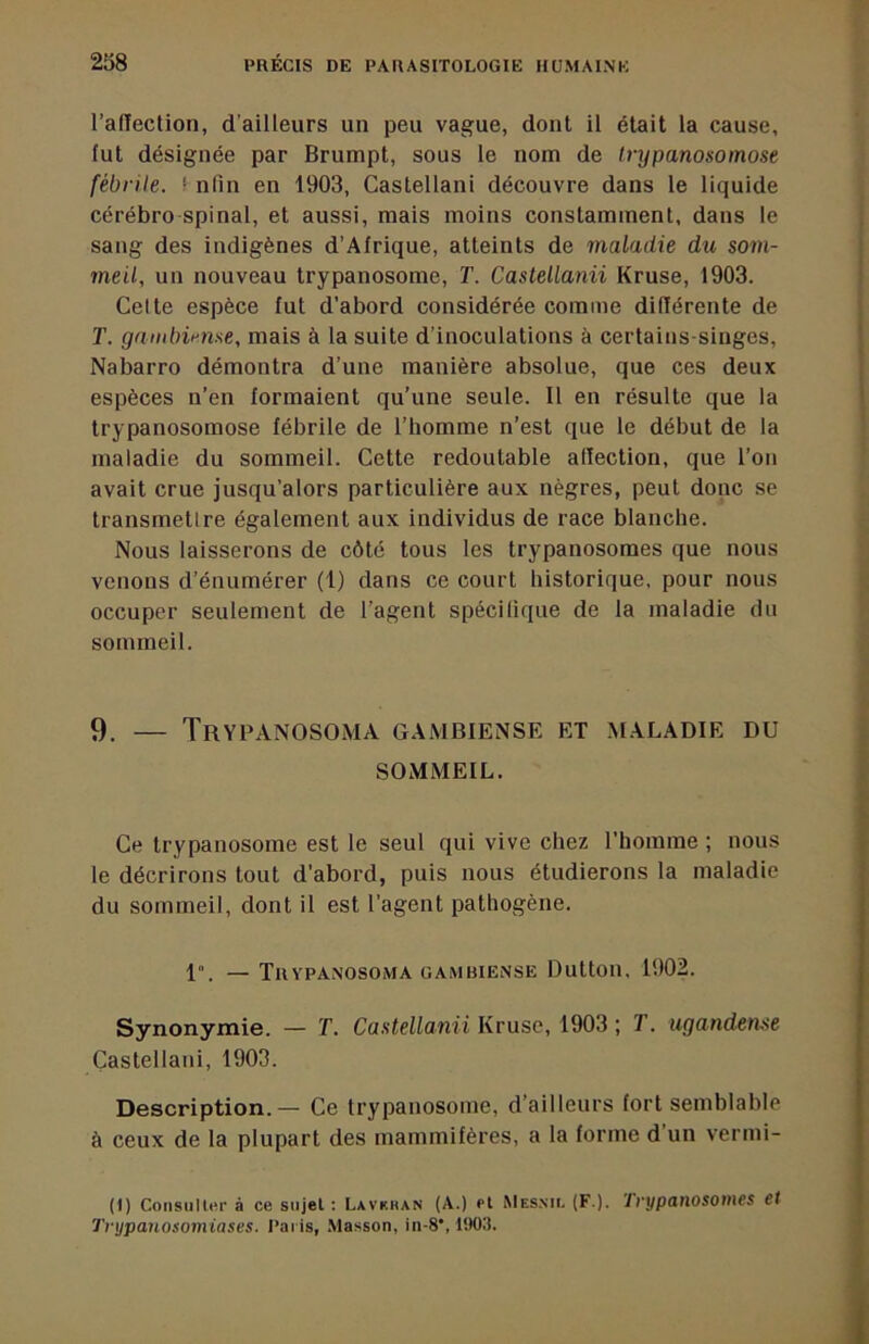 l’aflection, d’ailleurs un peu vague, dont il était la cause, lut désignée par Brumpt, sous le nom de trypanosomose fébrile. ‘ nlin en 1903, Castellani découvre dans le liquide cérébro spinal, et aussi, mais moins constamment, dans le sang des indigènes d’Afrique, atteints de maladie du som- meil, un nouveau trypanosome, T. Castellanii Kruse, 1903. Celte espèce fut d’abord considérée comme différente de T. gambirnse, mais à la suite d’inoculations à certains-singes, Nabarro démontra d’une manière absolue, que ces deux espèces n’en formaient qu’une seule. Il en résulte que la trypanosomose fébrile de l’homme n’est que le début de la maladie du sommeil. Cette redoutable alfection, que l’on avait crue jusqu’alors particulière aux nègres, peut donc se transmetlre également aux individus de race blanche. Nous laisserons de côté tous les trypanosomes que nous venons d’énumérer (1) dans ce court historique, pour nous occuper seulement de l’agent spécifique de la maladie du sommeil. 9. — Trypanosoma gambiense et maladie du SOMMEIL. Ce trypanosome est le seul qui vive chez l’homme ; nous le décrirons tout d’abord, puis nous étudierons la maladie du sommeil, dont il est l’agent pathogène. 1“. — Trypanosoma GAMBIENSE Dutton, 1902. Synonymie. — T. Castellanii Kruse, 1903 ; T. ugandeme Castellani, 1903. Description.— Ce trypanosome, d’ailleurs fort semblable à ceux de la plupart des mammifères, a la forme d’un vermi- (1) ConsiiU«r à ce siijel : Lavkhan (A.) et Mesmi. (F.). '1 rypanosomes et Trypanosomiases, l’ai is, .Masson, in-8*, 1903.