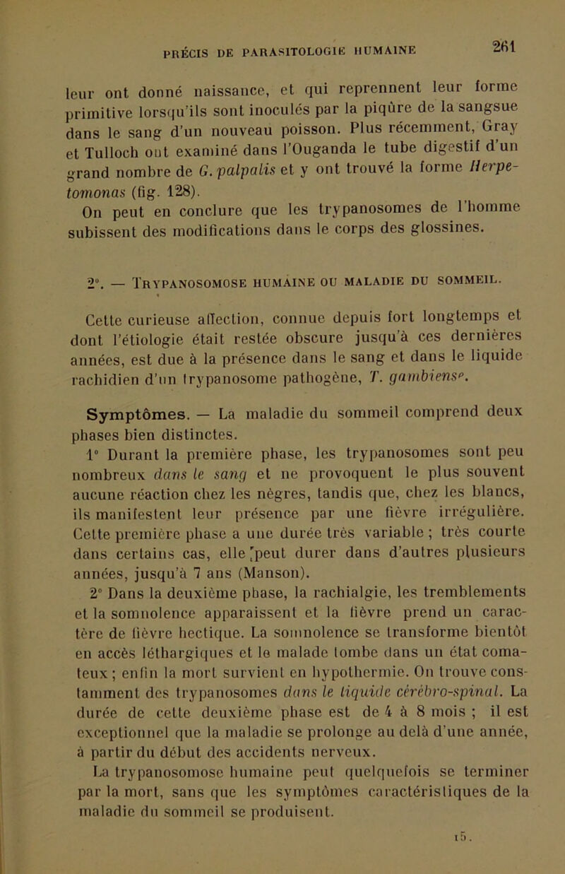 2»U leur ont donné naissance, et qui reprennent leur forme primitive lorsqu’ils sont inoculés par la piqûre de la sangsue dans le sang d’un nouveau poisson. Plus récemment, Gray et Tulloch out examiné dans l’Ouganda le tube digestif d un grand nombre de G. palpalis et y ont trouvé la forme Herpe- t07nonas (fig. 128). On peut en conclure que les trypanosomes de 1 homme subissent des modifications dans le corps des glossines. 2“. — Trypanosomose humaine ou maladie du sommeil. Cette curieuse alleclion, connue depuis fort longtemps et dont l’étiologie était restée obscure jusqu’à ces dernières années, est due à la présence dans le sang et dans le liquide rachidien d’un trypanosome pathogène, T. gambiens>’. Symptômes. — La maladie du sommeil comprend deux phases bien distinctes. 1° Durant la première phase, les trypanosomes sont peu nombreux dans le sang et ne provoquent le plus souvent aucune réaction chez les nègres, tandis que, chez les blancs, ils manifestent leur présence par une fièvre irrégulière. Celte première phase a une durée très variable; très courte dans certains cas, elle'peut durer dans d’autres plusieurs années, jusqu’à 1 ans (Manson). 2° Dans la deuxième phase, la rachialgie, les tremblements et la somnolence apparaissent et la fièvre prend un carac- tère de fièvre hectique. La somnolence se transforme bientôt en accès léthargiques et le malade tombe dans un état coma- teux ; enfin la mort survient en hypothermie. On trouve cons- tamment des trypanosomes dans le liquide cérébro-spinal. La durée de cette deuxième phase est de 4 à 8 mois ; il est exceptionnel que la maladie se prolonge au delà d’une année, à partir du début des accidents nerveux. La trypanosomose humaine peut quelquefois se terminer par la mort, sans que les symptômes caractéristiques de la maladie du sommeil se produisent.