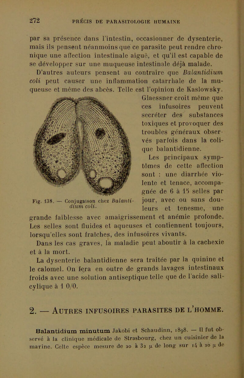 par sa présence dans l’intestin, occasionner de dysenterie, mais ils pensent néanmoins que ce parasite peut rendre chro- nique une alTection intestinale aiguë, et qu’il est capable de se développer sur une muqueuse intestinale déjà malade. D’autres auteurs pensent au contraire que Balantidium coli peut causer une inflammation catarrhale de la mu- queuse et même des abcès. Telle est l’opinion de Kaslowsky. Glaessner croit même que ces infusoires peuvent secréter des substances toxiques et provoquer des troubles généraux obser- vés parfois dans la coli- que balantidienne. Les principaux symp- tômes de cette alTection sont : une diarrhée vio- lente et tenace, accompa- gnée de 6 à lo selles par jour, avec ou sans dou- leurs et tenesme, une grande faiblesse avec amaigrissement et anémie profonde. Les selles sont fluides et aqueuses et contiennent toujours, lorsqu’elles sont fraîches, des infusoires vivants. Dans les cas graves, la maladie peut aboutir à la cachexie et à la mort. La dysenterie balantidienne sera traitée par la quinine et le calomel. On feja en outre de grands lavages intestinaux froids avec une solution antiseptique telle que de l’acide sali- cylique à 1 0/0. Fig. 138. — Conjugaison cliez Balanli- dium coli. 2. — Autres infusoires parasites de l’homme. Balantidium minutum Jakobi et Schaudinn, 1898. — U fut ob- servé à la clinique medicale de Strasbourg, chez un cuisinier de la marine. Celle espèce mesure de ao à 3a p de long sur à ao g de