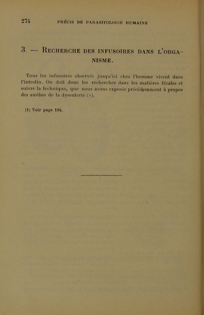 3. — Recfierche des infusoires dans l’orga- nisme. Tous les infusoires observés jusqu’ici chez l’homme vivent dans l’intestin. On doit donc les rechercher dans les matières fécales et suivre la technique, que nous avons exposée précéd,emment à propos des amibes de la dysenterie (i). (1) Voir page 184.