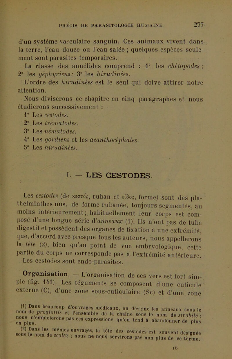 (i’un système va?culaire sanguin. Ces animaux vivent dans la terre, l’eau douce ou l’eau salée ; quelques espèces seule- ment sont parasites temporaires. La classe des annélides comprend : 1° les chétopodes ; 2“ les géphyriens; 3° les hirudinées. L’ordre des hirudinées est le seul qui doive attirer notre attention. Nous diviserons ce chapitre en cinq paragraphes et nous étudierons successivement : 1° Les ceslodes. 2° Les trèmatodss. 3° Les nématodes. 4° Les gordiens et les acanUiocéphales. 5“ Les hirudinées. Les ceslodes (de xsavo'?, ruban et slSo;, forme) sont des pla- thelminlhes nus, de forme rubanée, toujours segmentés, au moins intérieurement; habituellement leur corps est com- posé d’une longue série d’anneawæ (1). Ils n’ont pas de tube digestif et possèdent des organes de fixation à une extrémité, ([ue, d’accord avec presque tous les auteurs, nous appellerons la tête (2), bien qu’au point de vue embryologique, cette partie du corps ne corresponde pas à l’extrémité antérieure. Les cestodes sont endo-parasites. Organisation. — L'organisation de ces vers est fort sim- ple (fig. 141). Les téguments se composent d’une cuticule externe (C), d’une zone sous-cuticulaire (Sc) et d’une zone I. — LES CESTODES. Iodes est souvent désignée pas non plus de ce terme. iG