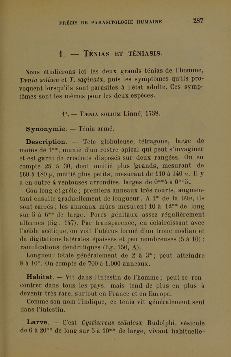 1. — Ténias et téniasis. Nous étudierons ici les deux grands ténias de l’homme, Tænia solium et T. saginata, puis les symptômes qu’ils pro- voquent lorsqu’ils sont parasites à l’état adulte. Ces symp- tômes sont les mêmes pour les deux espèces. 1°. — Tænia solium Linné, 17S8. Synonymie. — Ténia armé. Description. — Tête globuleuse, tétragone, large de moins de l””, munie d’un rostre apical qui peut s’invaginer et est garni de crochets disposés sur deux rangées. On en compte 25 à 30, dont moitié plus [grands, mesurant de 160 à 180 [i, moitié plus petits, mesurant de 110 à 140 sj.. Il y a en outre 4 ventouses arrondies, larges de 0“”4 à 0‘5. Cou long et grêle; premiers anneaux très courts, augmen- tant ensuite graduellement de longueur. A 1“ de la tête, ils sont carrés ; les anneaux mûrs mesurent 10 à 12”“ de long sur 5 à 6” de large. Pores génitaux assez régulièrement alternes (fig. 147). Par transparence, en éclaircissant avec l’acide acétique, on voit l’utérus formé d’un tronc médian et de digitations latérales épaisses et peu nombreuses (5 à 10) : ramifications dendritiques (lig. 150, A). Longueur totale généralement de 2 à S” ; peut atteindre 8 à lO”. On compte de 700 à 1.000 anneaux. Habitat. — Vit dans l’intestin de l’homme; peut se ren- contrer dans tous les pays, mais tend de plus en plus à devenir très rare, surtout en France et en Europe. Comme son nom l’indique, ce ténia vit généralement seul dans l’intestin. Larve. — C’est Cysticercus cellulosæ Rudolphi, vésicule de 6 à 20’” de long sur 5 à 10” de large, vivant habituelle-