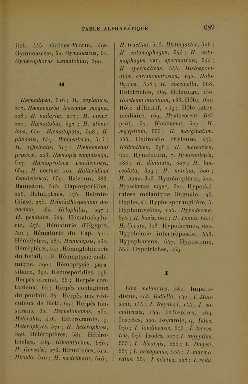 ilch, hl\h. Guinea-Worm, /igo. Gymnoàscées, 52. Gymnoascus, 52. Gyiiæcopliorus hæmatobius, Sgg. II Hæmadipsa, 5i6; H. zcylanica, 517. Hæmamœba leucemiæ magna, 228; //. inalariæ, 217; H. vivax, 220; Hæmatobia, 5g7 ; H. stimu- lons, C3o. Hæmatopola, 5g8 ; //. pluvialis,. 687. Hæmentcria, 5iG ; H. ofjicinalis, 517 ; Hæmomenas præcox, 228. Hæmopis sanguisuga, 517. Hæmoproteiis Danilewskyi, G5g ; H. noctiiæ, 201. Halieridiiim Danilewskyi, G5g. Halzoïin, 888. Hanneton, 5i5. Haplosporidies, 226. Helminthes, 275. Helmin- thiase, 275. Hclminthosporium do- nacium, 164. Ifelophilus, 5g7 ; H. pcnduliis, 62.4. Hématoch y ta- rie, 475. Hématurie d’Égypte, 4oi ; Hématurie du Cap, 4oi. Hémélytres, 581. Hemiclepsis, 260. Hémiptères, 52 1. Hémoglobinurie du bétail, 228. Hémoptysie endé- mique, 8go ; Hémoptysie para- sitaire, 3go. Hémosporidies, igG. Herpès circiné, 65 ; Herpès con- tagieux, G5 ; Herpès contagieux du poulain, 84 ; Herpès iris vési- culeux de Bictt, Cg ; Herpès ton- surans, 62. Uerpetomonas, 2G0. lleterakis, 4i6. Hétérogamie, g. llelerophyes, 871 ; II. heterophyes, 3g6. Hétéroptères, 581. Hétéro- triches, 26g. Himantarium, 570 ; II. Gcrvaisi, 678. Hirudinées, 5i5. Iliriido, 5iG ; II. mcdicinalis, 5i6 ; II. troctina, 5tG. Ilistiogasler, 826 ; II. entomophagus, 544 ; II. enlo- mophagus var. spcrmaticus, 544 ; II. spcrmaticus, 544. Ilistospori- dium carcinomatosum, ig5. Holo~ thyrus, 828 ; II. coccinella, 5G8, Holotriches, 26g. Holzunge, 180. Ilordcum murinum, i33. Hôte, iGg; Hôte définitif, iGg; Hôte inter- médiaire, iGg. Ilyalococcus Bei- gelii, ib'j. Ilyalomma, 827 ; II. ægyptium, 555 ; II. marginalitm, 555. Hydrocèle chyleuse, 470. Ilydrothœa, 5g6 ; H. meteorica, 622. Hyménium, 7. Ilymenolepis, 288 ; H. diminula, 807 ; II. lan- ceolata, 3og ; II. murina, 3o6 ; H. nana, 3o6. Hyménoptères, 520. Hyosciamus niger, 620. Hyperké- ratose mélanique linguale, 4G. Hyphe, 4 ; Hyphe sporangifère, 5. Hyphomycètes, 125. Ilypoderma, 5g5 ; H. bovis, 602 ; II. Diana, Go3 ; II. lincata, 0o3. Hypodcrmes, 602. Hypohémie intertropicale, 443. Hypopharynx, C47. Hypostome, 553. Hypotriches, 26g. 1 Idus melanolus, 882. Impalu- disme, 2o3. Indiella, i4o ; 7. Man- soni, i44 ; 7. Reynieri, i44 ; 7. so- inaliensis, i44. Infusoires, 26g. Insectes, 820. Isogamie, g. lulus, 570 ; 7. londinensis, 578 ; 7*. terres- tris, 578. Ixodes, 527 ; 7. ægyptius, 555 ; 7. bicornis, 555 ; 7. Dugesi, 557 ; 7. hexagonus, 554 ; 7. marmo- ratas, 557 ; 7. mkctus, 558 ; 7. redu
