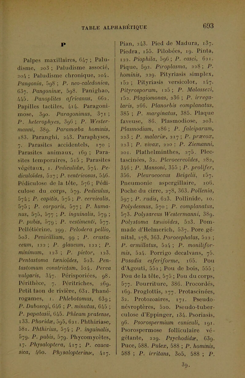 P Palpes maxillaires, 6/17 ; Palu- disme, 2o3 ; Paludisme associé, 2o'i ; Paludisme chronique, 20/1. Pangonia, égS ; P. nco-calcdonica, 037. Pangoninæ, 5g8. Panigliao, /i/i5. Panoplites africanus, OO2. Papilles tactiles, Paragoni- mose, 3go. Paragonimus, 871 ; P. hclerophyes, 3gü ; P. Wcster- manni, 38g. Paramœba hominis, i83. Paranglii, 2/13. Paraphyses, 7. Parasites accidentels, 170 ; Parasites animaux, i6g ; Para- sites temporaires, 5i5; Parasites végétaux, I. Pediculidæ, b'ib. Pe- diculoïdes, 027; P. ventricosas, 546. Pédiculosc de la tête, 676 ; Pédi- culose du corps, 67g. Pcdiculus, 574 ; P. capilis, 676 ; P. ccrvicalis, 575 ; P. corporis, 677 ; P. huma- nus, 575, 577 ; P. inguinalis, 67g ; P. pubis, 57g ; P. veslimenli, 677. Pellétiérine, 2gg. Pclodcra pellio, 5o3. Pénicillium, gg ; P. crusta- ceum, 122; P. glaucuni, 122; P. minimum, 128 ; P. piclor, 128. Pentastoma tænioïdes, 523. Pen- taslomum constrictum, 624. Pcrca vulgaris, 347. Perisporiées, g8. Périlhèce, 7. Péritriches, 26g. Petit taon de rivière, 631. Phané- rogames, I. Phlebotomus, 63g ; P. Duboseqi, 646 ; P. minulus, 645 ; P. papalasii, 645. Phleum pratense, i33. Phoridæ, 5g5, 621. Phthiriase, 581. PlUhirius, 674 ; P. inguinalis, 57g. P. pubis, 57g. Phycomycètes, 17. Physaloplcra, 417; P. cauca- sica, 460. Physaloplerinic, 417. Pian, 243. Pied de Madura, 187. Piedra, i55. Pilobées, ig. Pinta, 122. Piophila, 5g6 ; P. casai, 621. Pique, 5g2. Piroplasma, 228; P. hominis, 22g. Pityriasis simplex, i52 ; Pityriasis versicolor, 147. Pityrosporum, 125 ; P. Malassezi, i52. Plagiomonas, 286 ; P. irregu- laris, 266. Planorbis complanatus, 385 ; P. marginalus, 385. Plaque faveuse, 86. Plasmodiose, 208. Plasmodium, 186 ; P. falciparum, 228 ; P. malaria-, 217 ; P. præcox, 2 23 ; P. vivax, 220 : P. Ziemanni, 201. Plathetminthcs, 276. Plec- tascinées, 82. Plerocercoïdes, 282, 346 ; P. Mansoni, 355 ; P. prolifer, 356. Pleurococcus Beigelii, ib-j. Pneumonie aspergillaire, 106. Poche du cirre, 278, 363. Pollcnia, 5g7 ; P. ;'ud(s, 628. Pollinide, 10. Polydesmus, 670 ; P. complanatus, 5-jS. Polysarcus Westermanni, 38g. Polysioma tænioïdes, 523. Pom- made d’Ilelmerich, 537. Pore gé- nital, 278, SC)i. Porocephalus, 822 ; P. armillatus, 524 ; P- monilifor- mis, 524. Porrigo decalvans, 75. Posadia esferiforme, i65. Pou d’Agouti, 552 ; Pou do bois, 555 ; Pou de la tète, 570 ; Pou du corps, 577. Pourriture, 386. Procordés, i6g. Proglottis, 277. Protascinées, 82. Protozoaires, 171. Pseudo- névropteres, 620. Pseudo-tuber- culose d'Eiipinger, i34. Psoriasis, g6. Psorospermium cuniculi, igi. Psorospermose folliculaire vé- gétante, 22g. Psychodidæ, 63g. Puce, 588. Pulex, 588 ; P. hominis, 588 ; P. irritons, 3o5, 588 ; P.