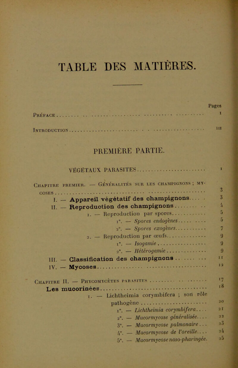 TABLE DES MATIÈRES Préface Pages Introduction PREMIÈRE PARTIE. VÉGÉTAUX PARASITES Chapitre premier. — Généralités sur les champignons ; my- coses 1. — Appareil végétatif des champignons IL — Reproduction des champignons '• 1. — Reproduction par spores 5 1°. — Spores endogènes » 2°. — Spores exogènes 7 2. — Reproduction par œufs Ü i*. — Isogamie 0 2*. — Hétérogamie 9 III. — Classification des champignons.. ” IV. — Mycoses Chapitre II. — Phycomycètes parasites '7 Les muoorinées I. — Lichtheimia coryinbifcra ; son rôle pathogène 1°. — Lichtheimia corymbifera 2“. — Mucormycose généralisée 3”. — Mucormycose pulmonaire... — Mucormycose de l’oreille 5. — Mucormycose naso-pharingée.