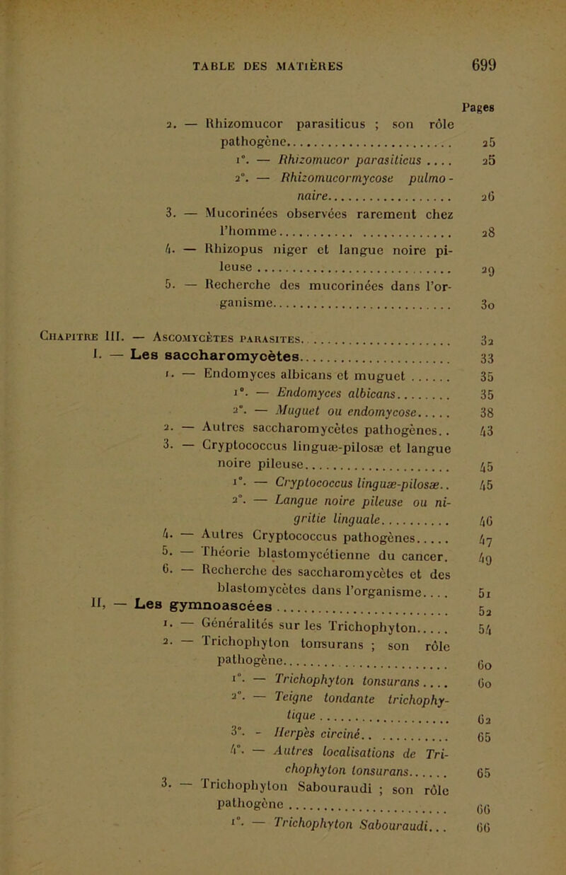 Pages 2. — Rhizomucor parasiticus ; son rôle pathogène a5 1°. — Rhizomucor parasilicus .... a5 2°. — Rhizomucormycose pulmo- naire aC 3. — Mucorinées observées rarement chez l’homme a8 h. — Rhizopus niger et langue noire pi- leuse ag 5. — Recherche des mucorinées dans l’or- ganisme 3o Chapitre 111. — Ascomycètes parasites 3a I- — Les saccharomycètes 33 1. — Endomyces albicans et muguet 35 1°. — Endomyces albicans 35 2°- — Muguet ou endomycose 38 2. — Autres saccharomycètes pathogènes.. 43 3- Cryptococcus linguœ-pilosæ et langue noire pileuse 45 *”• — Cryptococcus linguæ-pilosæ.. 45 2°- — Langue noire pileuse ou ni- gritie linguale 40 4. — Autres Cryptococcus pathogènes 47 5- riiéorie blastomycélienne du cancer. 4g 6. — Recherche des saccharomycètes et des blastomycètes dans l’organisme.... 5i II, — Les gymnoascées 5^ Généralités sur les ïrichophyton 54 ~ Trichophyton tonsurans ; son rôle pathogène go * ■ Trichophyton tonsurans .... Oo ^ • Teigne tondante trichophy- O2 3°. - Herpès circiné 05 — Autres localisations de Tri- chophyton tonsurans 05 3. — frichophylon Sabouraudi ; son rôle pathogène ,;g * • Trichophyton Sabouraudi... 0(5