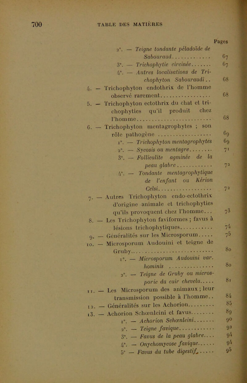 Pages 2°. — Teigne tondante péladoïde de Sabouraud G7 3°. — Trichophytie circinée G7 /i”. — Autres localisations de Tri- chophylon Sabouraudi.. G8 — Trichophyton endothrix de l’homme observé rarement G8 5. — Trichophyton ectothrix du chat et tri- chophyties qu’il produit chez l’homme 6. — Trichophyton mentagrophytes ; son rôle pathogène C9 1°. — Trichophyton mentagrophytes G(j 2°. — Sycosis ou mentagre 71 3“. — Folliculite agminée de la peau glabre 7^ /r. — Tondante mentagrophytique de l’enfant ou Kérion Celsi T> 7. — Autres Trichophyton endo-ectothrix d’origine animale et trichophyties qu’ils provoquent chez l’homme... fi 8. — Les Trichophyton faviformes ; favus à lésions trichophytiques 7^ 9. — Généralités sur les Microsporum 75 10. — Microsporum Audouini et teigne de Gruby — Microsporum Audouini var. hominis 2». _ Teigne de Gruby ou micros- porie du cuir chevelu 8t 11. — Les Microsporum des animaux ; leur transmission possible à l’homme.. 84 ,2. _ Généralités sur les Achorion 85 i3. — Achorion Schœnleini et favus 89 1. _ Achorion Schœnleini 9° 2. _ Teigne favique 9’ 3». _ Favus de la peau glabre.... 9^ _ Onychomycose favique 9^* 5” _ Favus du tube digestifs 9^