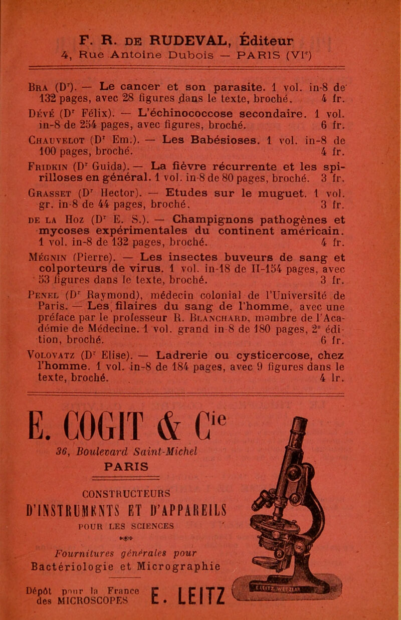 F. R. DE RUDEVAL, Éditeur 4, Rue Antoine Dubois — PARIS (VI') Bra (DO- — Le cancer et son parasite. 1 vol. in-8 de’ 132 pages, avec 28 figures .dans le texte, broché. 4 fr. DÉvÉ (D' Félix). — L’échinococcose secondaire. 1 vol. in-8 de 254 pages, avec figures, broché. 6 fr. Chauvelot (D' Em.). — Les Babésioses. 1 vol. in-8 de 100 pages, broché. 4 fr. Fhidkin (D' Guida). — La fièvre récurrente et les spi- rilloses en général. 1 vol. in-8 de 80 pages, broché. 3 fr. Grasset (D' Hector). — Etudes sur le muguet. 1 vol. gr. in-8 de 44 pages, broché. 3 fr. DE LA Hoz (D' E. S.). — Champignons pathogènes et mycoses expérimentales du continent américain. 1 vol. in-8 de 132 pages, broché. 4 fr. Mégnin (Pierre). — Les insectes buveurs de sang et colporteurs de virus. 1 vol. in-18 de 11-154 pages, avec 53 ligures dans le texte, broché. 3 fr. Pe.nel (D' Raymond), médecin colonial de l’Université de Paris. — Les filaires du sang de l'homme, avec une préface par te professeur R. Blanchard, mambre de l’Aca- démie de Médecine. 1 vol. grand in 8 de 180 pages, 2° édi- tion, broché. 6 fr. VoLovATz (D' Elise). — Ladrerie ou cysticercose, chez l’homme. 1 vol. in-8 de 184 pages, avec 9 figures dans le texte, broché. 4 Ir. E. COGIT & C 36, Boulevard Saint-Michel PARIS CONSTRUCTEURS D’INSTRUMKNTS ET D’APPAREILS POUR LES SCIENCES Fournitures générales pour Bactériologie et Micrographie Dépôt pour la France des MICROSCOPES E. LEITZ