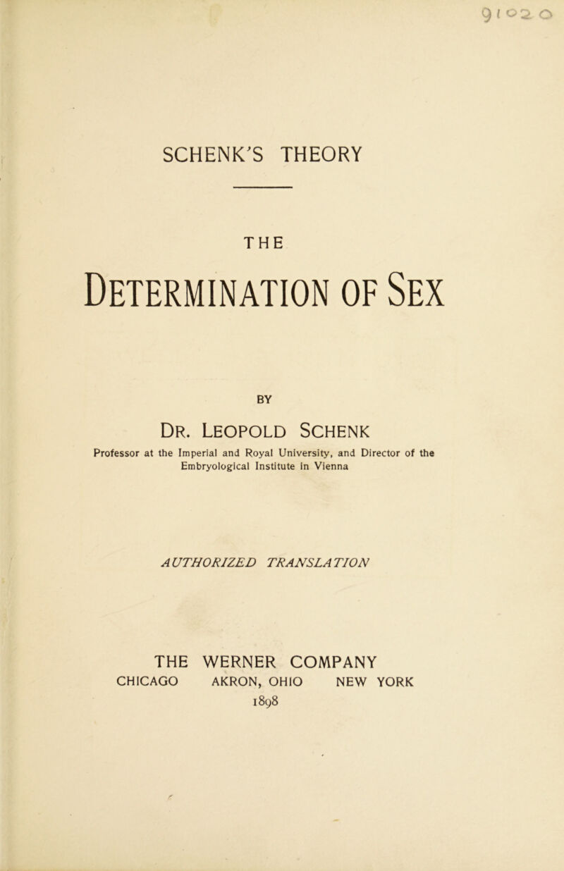 9 l 02. o SCHENKE THEORY THE Determination of Sex BY Dr. Leopold Schenk Professor at the Imperial and Royal University, and Director of the Embryological Institute in Vienna AUTHORIZED TRANSLATION THE WERNER COMPANY CHICAGO AKRON, OHIO NEW YORK 1898