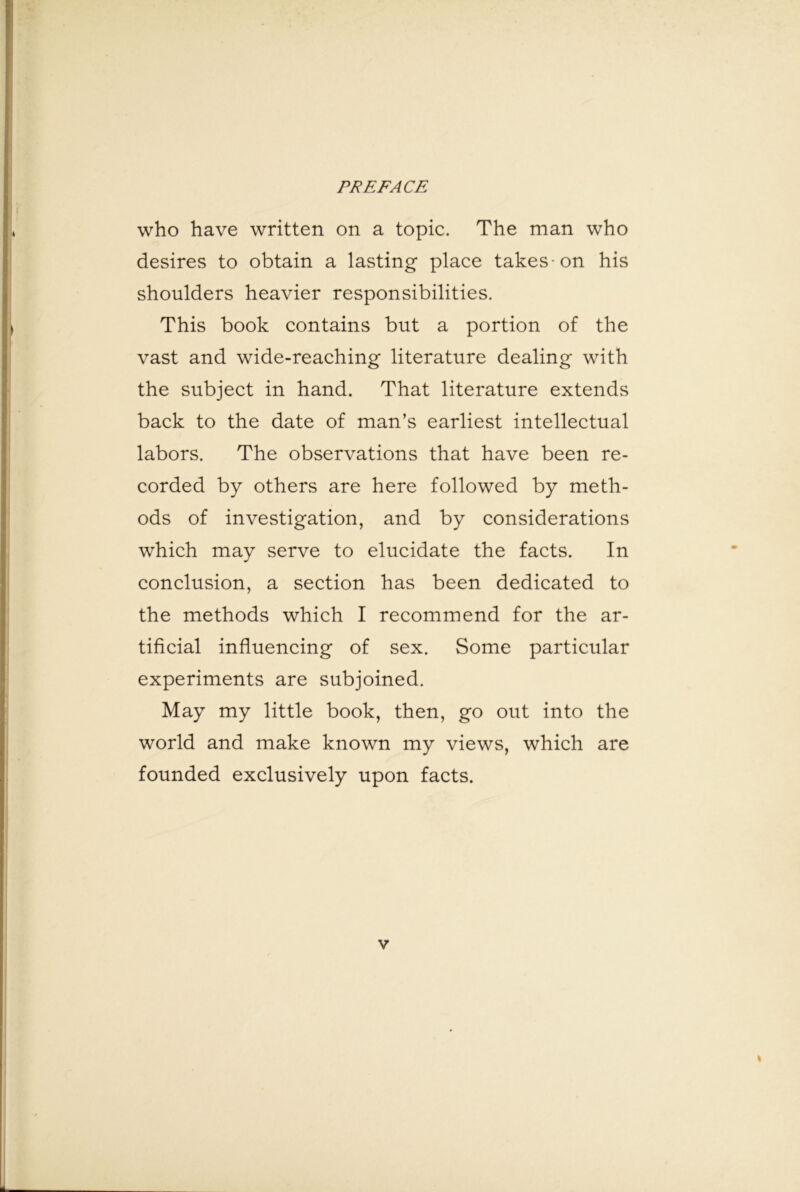 who have written on a topic. The man who desires to obtain a lasting place takeson his shoulders heavier responsibilities. This book contains but a portion of the vast and wide-reaching literature dealing with the subject in hand. That literature extends back to the date of man’s earliest intellectual labors. The observations that have been re- corded by others are here followed by meth- ods of investigation, and by considerations which may serve to elucidate the facts. In conclusion, a section has been dedicated to the methods which I recommend for the ar- tificial influencing of sex. Some particular experiments are subjoined. May my little book, then, go out into the world and make known my views, which are founded exclusively upon facts.