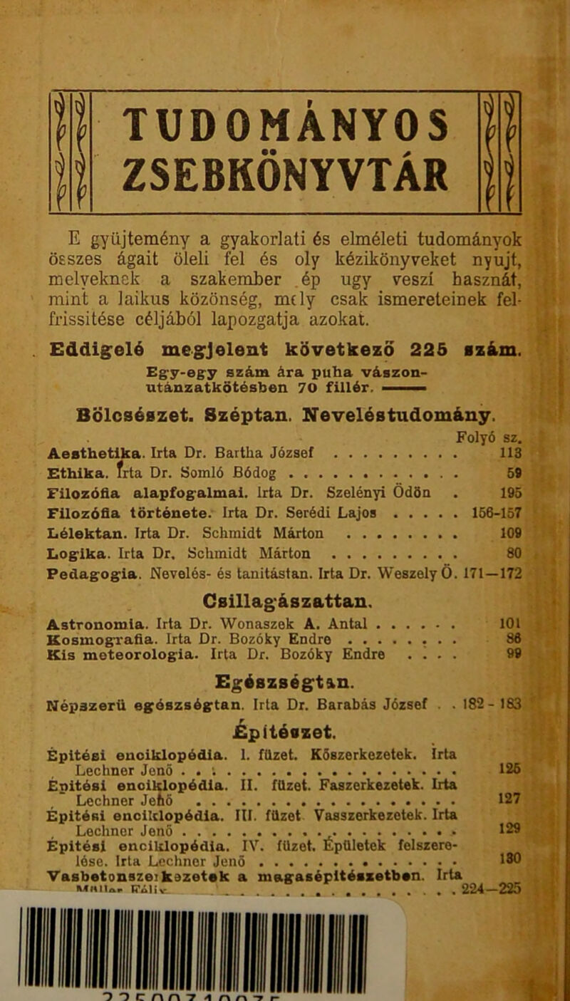 H TUDOMÁNYOS ü fi ZSEBKÖNYVTÁR II E gyűjtemény a gyakorlati és elméleti tudományok összes ágait öleli fel és oly kézikönyveket nyújt, melyeknek a szakember ép úgy veszi hasznát, mint a laikus közönség, mely csak ismereteinek fel- frissítése céljából lapozgatja azokat. . Eddigelé megjelent következő 225 iz&m. Eg^y-eg'y szám ára puha vászon- utánzatkőtésben 70 fillér. — Bölcsészet. Széptan. Xeveléstudomány. Folyó sz. Aesthetlka. Irta Dr. Bartha József 113 Ethika. frta Dr. Somló Bódog 5t Filozófia alapfog-almai. Irta Dr. Szelényi Ödön . 195 Filozófia története. Irta Dr. Serédi Lajos 156-157 Lélektan. Irta Dr. Sclimidt Márton 109 Logrika. Irta Dr, Schmidt Márton 80 Pedagog^ia. Nevelés- és tanitástan. Irta Dr. Weszely Ö. 171—172 Csillag'ászattan. Astronomla. Irta Dr. Wonaszek A. Antal 101 Kosmografía. Irta Dr. Bozóky Endre ^ Kis meteorologia. Irta Dr. Bozóky Endre . i . . 99 Egészségtan. Népazerü egószségtan. Irta Dr. Barabás József . .182- 183 Építészet. Épitéei enciklopédia. 1. füzet. Köszerkezetek. Irta Lechner Jenő . . ; 125 Épitési enciklopédia. II. füzet. Faszerkezetek. Irta Lechner Jető 127 Épitési enciklopédia. III. füzet Vasszerkezetek. Irta Lechner Jenő 129 Építési enciklopédia. IV. füzet. Épületek felszere- lése. Irta Lechner Jenő 1311 Vasbetonszei kezetek a magasépltészetben. Irta iTiiiv 224—225