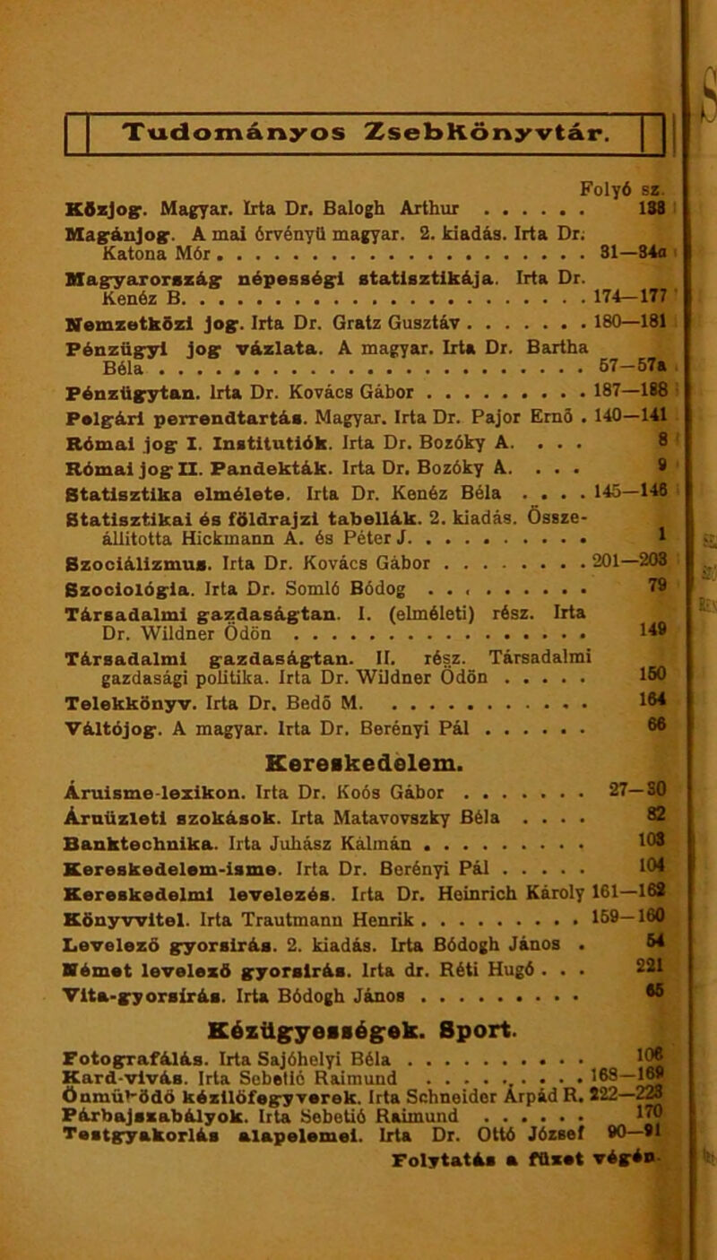Tudományos ZsebKönyvtár. Folyó Sí. Kfizjogr. Magyar. Irta Dr. Balogh Arthur 138 : Magránjog:. A mai órvényO magyar. 2. kiadás. Irta Dr; ^ Katona Mór 31—S4a i Magryarországr népesség'l statisztikája. Irta Dr. Kenéz B 174—177..' Nemzetközi jog:. Irta Dr. Gratz Gusztáv ISO—1811 Pénzügyi jog: vázlata. A magyar. Irta Dr. Bartha Béla 67-57a Pénzügytan. Irta Dr. Kovács Gábor 187—188 • Polgári perrendtartás. Magyar. Irta Dr. Pajor Em5 . 140—141 Római jog I. Instltutlók. Irta Dr. Boróky A. . . . 8 ' Római jog II. Pandekták. Irta Dr. Bozóky A. . . . 8 Statisztika elmélete. Irta Dr. Kenéz Béla .... 145—148 Statisztikai és földrajzi tabellák. 2. kiadás. Össze- állitotta Hickmann A. és Péter J 1 Bzociálizmus. Irta Dr. Kovács Gábor 201—208 Szociológia. Irta Dr. Somló Bódog 79 Társadalmi gazdaságtan. 1. (elméleti) rész. Irta Dr. Wildner Ödön 1^8 Társadalmi gazdaságtan. II. rész. Társadalmi gazdasági politika. Irta Dr. Wildner Ödön 160 Telekkőnyv. Irta Dr. Bedő M IM Váltójog. A magyar. Irta Dr. Berényi Pál 66 Kereskedelem. Árulsme-lezikon. Irta Dr. Koós Gábor 27—SO Árnüzletl szokások. Irta Matavovszky Béla .... 62 Banktechnika. Irta Juhász Kálmán 103 Kereskedelem-isme. Irta Dr. Berényi Pál 104 Kereskedelmi levelezés. Irta Dr. Heinrich Károly 161—168 Könyvvitel. Irta Trautmann Henrik 169—160 Iievelező gyorsírás. 2. kiadás. Irta Bódogh János . 64 Német levelező gyorsírás. Irta dr. Réti Hugó . . . 221 Vita-gyorsírás. Irta Bódogh János 65 KézttgyesBégek. Sport. Potografálás. Irta Sajóhelyi Béla 106 Kard-vlvás. Irta Sebellé Raimund 163— Önmübödö kézllöfegy verek. Irta Schneider Árpád R. 522—2» Párbajszabályok. Itta bebetié Raimund 170 Testgyakorlás alapelemei. Irta Dr. Ottó József 80—91. Folytatás a füzet végén *