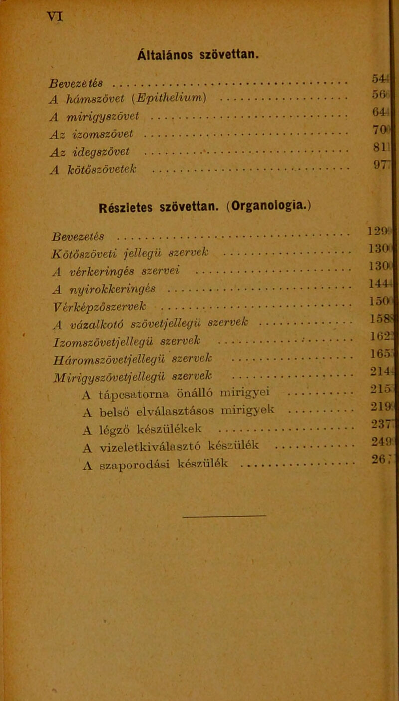 VI Általános szövettan. Bevezé tés A hámszövet (Epithelium) A mirigyszövet Az izomszövet Az idegszövet A kötőszövetek Részletes szövettan. (Organologia.) Bevezetés Kötöszöveti jellegű szervek A vérkeringés szervei A nyirokkeringés V érképzöszervek A vázalkotó szövetjellegü szervek Izomszövetjellegü szervek • Háromszövetjellegü szervek Mirigyszövetjellegü szervek A tápcsatorna önálló mirigyei ... . A belső elválasztásos mirigyek A légző készülékek A vizeletkiválasztó készülék A szaporodási készülék 544 56’' 64-i 70' SI- ÓT 12í>.‘ 130 130 144, 150 158i 162: 165 214, 215 219 237 249 26:
