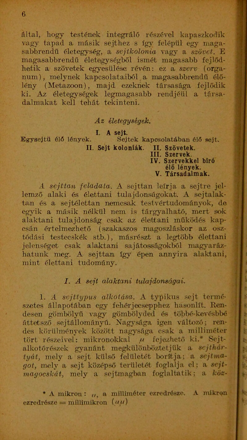 állal, hogy testéiLek integráló részével kapaszkodik vagy tapad a másik sejthez s így felépül egy maga- sabbrendű életegység, a sejtkolonia vagy a szövet. E magasabbrendű életegységből ismét magasabb fejlőd- hetik a szövetek egyesülése révén: ez a szerv (orgá- num), melynek kapcsolataiból. a magasabbrendű élő- lény (Metazoon), majd ezeknek társasága fejlődik ki. Az életegységek legmagasabb rendjéül a társa- dalmakat kell tehát tekinteni. Az életegységek. I. A sejt. Egrysejtü éló lények. Sejtek kapcsolatában éló sejt. II. Sejt kolóniák. II. Szövetek. III. Szervek. IV. Szervekkel bíró élő lények. V. Társadalmak. A sejttan feladata. A sejttan leírja a sejtre jel- lemző alaki és élettani tulajdonságokat. A sejtalak- tan és a sejtélettan nemcsak test vér tudománjmk, de egyik a ntásik nélkül nem is tárgyalható, mert sok alaktani tulajdonság csak az élettani működés kap- csán éi-telmezhetö (szakaszos magoszláskor az osz- tódási testecskék stb.), másrészt a legtöbb élettani jelenséget csak alaktani sajátosságokból magyaráz- hatunk meg. A sejttan így épen annyira alaktani, mint élettani tudomány. I. A sejt alaktani tulajdonságai. 1. A sejttypus alkotása. A typikus .sejt termé- szetes állapotában egy fehérjecsepphez hasonlít. Ren- desen gömbölyű vagy gömbölyded és töblié-kevésbbé áttetsző sejtállományú. Nagysága igen változó; ren- des kíirülményok között nagysága csak a milliméter tört részeivel: mikronokkal // fejezhető ki.* Scjt- alkotóré.szek gyanánt megkülönböztetjük a sejthár- tyát, mely a sejt külső felületét borítja; a sejtma- got, mely a sejt középső területét foglalja el; a sejt- inagocskát, mely a sejtmaglxin foglaltatik: a köz- * A mikron : a milliméter ezredrésze. A mikron ezredrésze = millimikron {au)