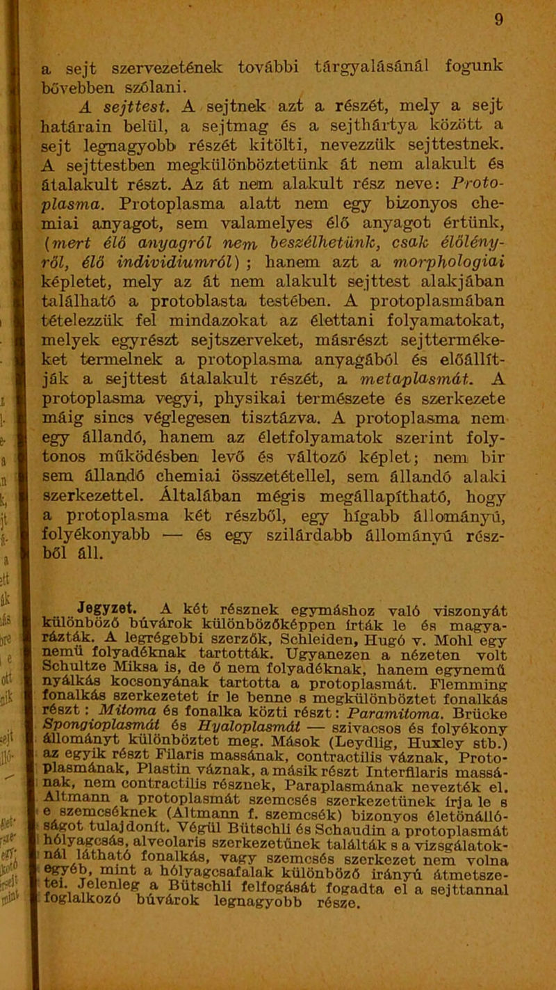 a sejt szervezetének további tárgyalásánál fogunk bővebben szólani. A sejttest. A sejtnek azt a részét, mely a sejt határain belül, a sejtmag és a sejtbártya között a sejt legnagyobb részét kitölti, nevezzük sejttestnek. A sejttestben megkülönböztetünk át nem alakult és átalakult részt. Az át nem alalcult rész neve: Proto- plasma. Protoplasma alatt nem egy bizonyos che- miai anyagot, sem valamelyes élő anyagot értünk, (mert élő anyagról nem beszélhetünk, csak élőlény- ről, élő individiumról) ; hanem azt a moi-phologiai képletet, mely az át nem alakult sejttest alalcjában található a protoblasta testében. A protoplasmában tételezzük fel mindazokat az élettani folyamatokat, melyek egyrészt sejtszerveket, másrészt sejtterméke- ket termelnek a protoplasma anyagáböl és előállít- ják a sejttest átalakult részét, a metaplasmát. A protoplasma vegyi, physikai természete és szerkezete máig sincs véglegesen tisztázva. A protoplasma nem egy állandó, hanem az életfolyamatok szerint foly- tonos működésben levő és változó képlet; nem bir sem állandó chemiai összetétellel, sem állandó alaki szerkezettel. Általában mégis megállapítható, hogy a protoplasma két részből, egy hígabb állományú, folyékonyabb — és egy szilárdabb állománvú rész- ből áll. . JöSyzet. _ A két résznek egymáshoz való viszonyát különbőzé búvárok különbözőképpen írták le és magya- rázták. A legrégebbi szerzők, Schleiden, Hugó v. Mohi egy nemű folyadéknak tartották. Ugyanezen a nézeten volt Schultze Miksa is, de ő nem folyadéknak, hanem egynemű nyálkás kocsonyának tartotta a protoplasraát. Flemming fonalkás szerkezetet Ír le benne s megkülönböztet íonalkás resztMitoma és lonalka közti részt: Faramitoma, Brücke Spongxoplasrnát és Hyáloplasmát — szivacsos és folyékony állományt különböztet meg. Mások (Leydllg, Huxley stb.) az egyik részt Filarls massának, contractilis váznak, Proto- plasmának, Plastin váznak, a másik részt Interfllaris massá- nak, nem contractilis résznek, Paraplasmának nevezték el. Altmann a protoplasmát szemcsés szerkezetűnek írja le s e szemcséknek (Altmann f. szemcsék) bizonyos életönálló- steot tulajdonít. Végül BütschU és Schaudin a protoplasmát szerkezetűnek találták s a vizsgálatok- j x vagy szemcsés szerkezet nem volna egyéb, mint a hólyagcsafalak különböző irányú átmetsze- tel. Jelenleg a BütschU felfogását fogadta el a sejttannal foglalkozó búvárok legnagyobb része.