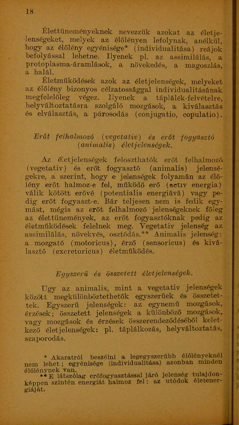 Élettüneményeknek nevezzük azokat az életje- lenségelvet, melyek az élőlényen lefolynak, anélkül, hogy az élőlény egyénis^e* (individualitüsa) reájok befolyással lehetne. Ilyenek pl. az assimilálüs, a protoplasma-áramlások, a növekedés, a magossdás, a halál. Életműködéselí azok az életjelenségek, melyeket az élőlény bizonyos célzatossággal individualitásának megfelelőleg végez. Ilyenek a táplálék-felvételre, helyváltoztatásra szolgáló mozgások, a kiválasztás és elválasztás, a párosodás (conjugatio, copulatio). Erőt felhalmozó {vegetatív) és erőt fogyasztó {animalis) élet jelenség eh. Az élet jelenségek feloszthatók erőt felhalmozó (vegetatív) és erőt fogyasztó (animalis) jelensé- gekre, a szerint, hogy e jelenségek folyamán az élő- lény erőt halmoz-e fel, működő erő (actív energia) válik kötött erővé (potentialis energiává) vagy pe- dig erőt fogyaszt-e. Bár teljesen nem is fedik egy- mást, mégis az erőt felhalmozó jelenségeknek főleg az élet tüneményele, az erőt fogyasztóknak pedig az életműködések felelnele meg. Vegetatív jelenség az assimilálás, növekvés, osztódás.** Animalis jelenség: a mozgató (motoricus), érző (sensoricus) és kivá- lasztó (excretoricus) életműködés. Egyszerű és összetett életjelenségek. Úgy az animalis, mint a vegetatív jelenségek között megkülönböztethetők egyszerűek és összetet- tek. Egyszerű jelens^ek: az egynemű mozgások, érzések; összetett jelenségek a különböző mozgások, vagy mozgások és érzések összerendeződéséből kelet- kező élet jelenségek: pl. táplálkozás, helyváltoztatás, szaix>rodás. • Akaratról beszólni a legefryszerübb élőlényeknél nem lehet; egyénisége (individualitása) azonban minden élőlénynek van. , , . , , **E látszólag eröfogyasztással járó jelenség tulajdon- képpen szintén energiát halmoz fel: az utódok életener- giáját. 1