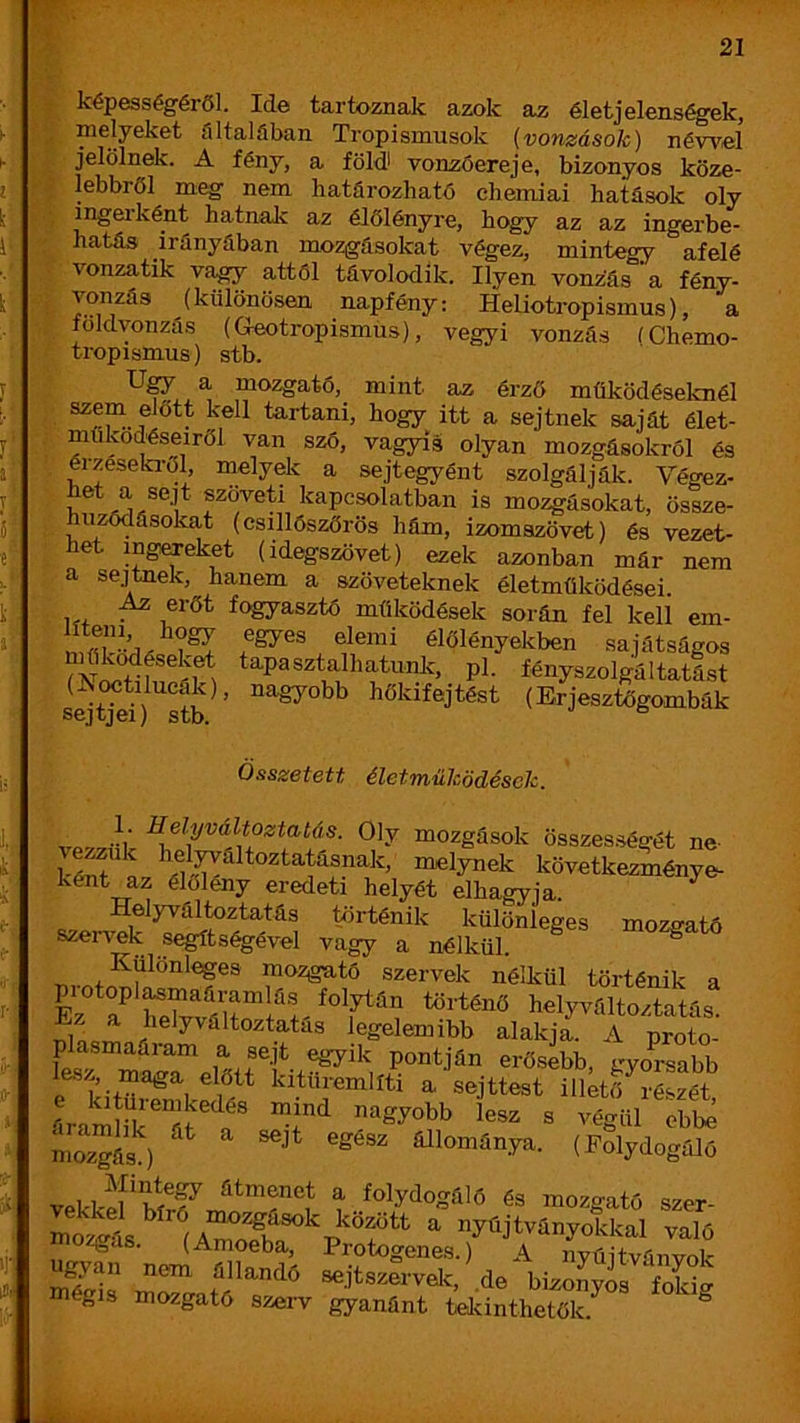 ^^P®sségéröl. Ide tartoznak azok élet jelenségek, melyeket filtalfiban Tropismusok (vonzások) néwel t jelölnek. A fény, a föld vonzóereje, bizonyos köze- lebbről meg nem határozható chemiai hatások oly ingerként hatnalc az élőlényre, hogy az az ingerbe- hatás irányában mozgásokat végez, mintegy afelé I vonzatik va^ attól távolodik. Ilyen vonzás'a fény- ^ (különösen napfény: Heliotropismus), a földvonzás (G-eotropismus), vegyi vonzás (Chemo- : < tropismus) stb. a mozgató, mint az érző működéselvnél tartani, hogy itt a sejtnek saját élet- működéseiről van szó, vagyis olyan mozgásokról és éizeseki-ől, melydc a sejtegyánt szolgálják. Végez- het a sejt szöveti kapcsolatban is mozgásokat, össze- nzódásokat (eszllószőrös hám, izomszövet) és vezet- het ingCTeket (idegszövet) ezek azonban már nem a sejtnek, hanem a szöveteknek életműködései. ,,, . fogyasztö működések során fel keli em- egyes elemi élőlényekben sajátságos r, 1 tapasztalhatunk, pl. fényszolgáltatást (ívoetilucak), nagyobb hőkifejtést (Erjesztógombák Összetett életműködések. •?V Oly mozgások összességét ne- S” az *\f.^^ttoztatásnak, melynek következménye- ként az élőlény eredeti helyét elhagyja. Helyváltoztatás történik különleges mozgató szervek segítségével vagy a nélkül. ^ Különleges mozgató szervek nélkül történik a piotopl^maáramlás folytán történő helyváltoztatás. z a helyváltoztatás legelemibb alakja. A proto- plasmaaram a sejt egyik pontján erősebb, gyoraabb lesz, maga előtt kitüremlíti a sejttest illető^részét árarnSr^áí f moíás ) állománya. (Polydogfüó vekkefíír^Tríí'r®í a folydogáló és mozgató szer- mo^iís^ íA ^ nyöjtványokkal való zgas. (Amoeba, Protogenes.) A nvúitváiivol- u^'an nem állandó sejtszervelc, .de bizonyos flcí égis mozgató szerv gyanánt telcinthetők.^ ^