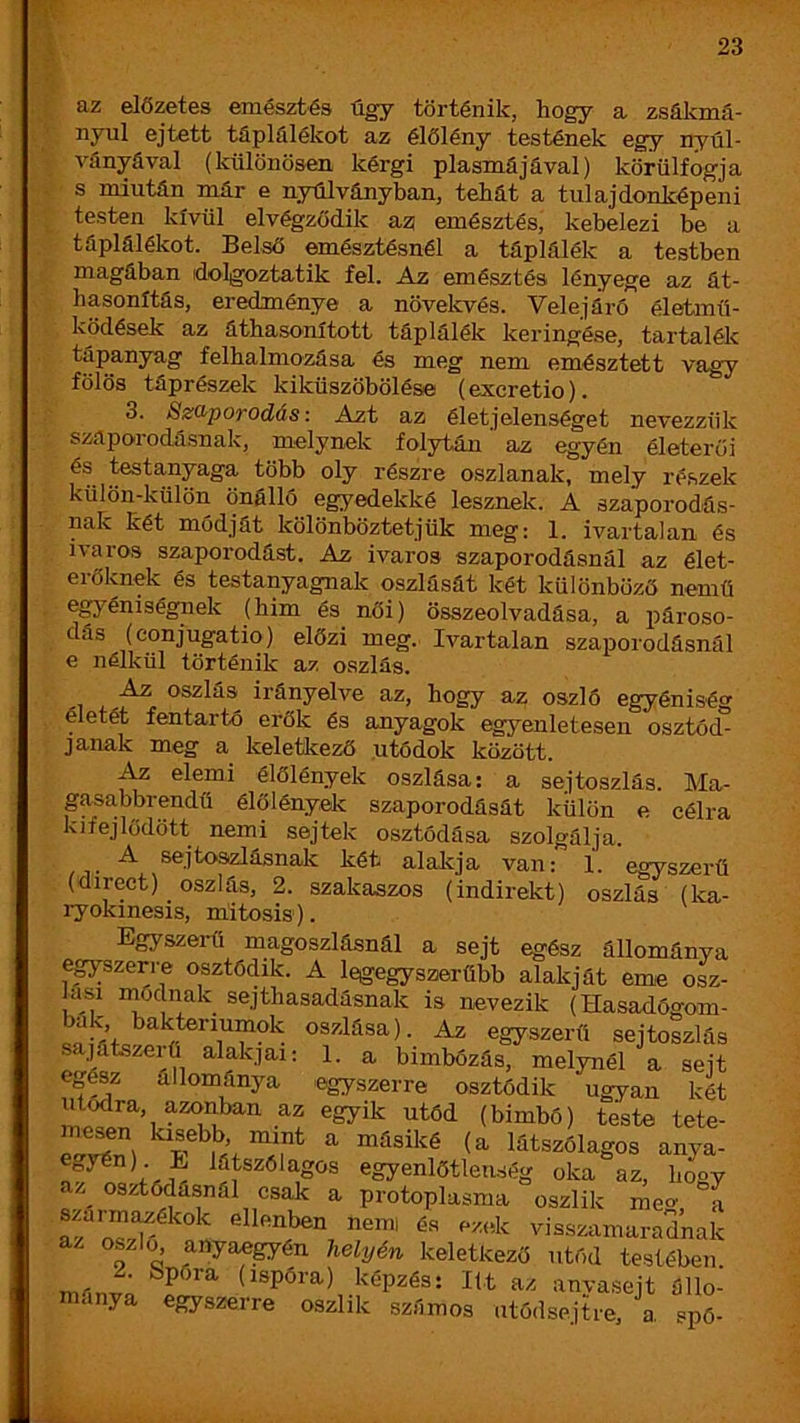 az előzetes emésztés úgy történik, hogy a zsálcmá- nyul ejtett táplálékot az élőlény testének egy nyúl- A^ányával (különösen kérgi plasmájával) körülfogja s miután már e nyúlványban, tehát a tulajdonképeni testen kívül elvégződik azj emésztés, kebelezi be a táplálékot. Belső emésztésnél a táplálék a testben magában dolgoztatik fel. Az emésztés lényege az át- hasonítás, eredménye a növelcvés. Velejáró életmű- ködések az áthasonított táplálék keringése, tartalék tápanyag felhalmozása és meg nem emésztett vagy fölös táprészek kiküszöbölése (exeretio). 3. Szaporodás: Azt az életjelenséget nevezzük szaporodásnak, melynek folytán ’ az egyén életerői ^^tanyaga több oly részre oszlanak, mely ré.szek külön-külön önállö egyedekké lesznek. A szaporodás- nak két módját kölönböztetjük meg: 1. ivartalan és ivaros szaporodást. Az ivaros szaporodásnál az élet- erőknek és testanyagnak oszlását két különböző nemű egyéniségnek (him és női) összeolvadása, a jiároso- dás (conjugatio) előzi meg. Ivartalan szaporodásnál e nélkül történik az oszlás. Az oszlás^ irányelve az, hogy az oszló egyéniség életét fentartó erők és anyagok egyenletesen osztód- janak meg a keletkező .utódok között. Az elemi élőlények oszlása: a sejtoszlás. Ma- gasabbrendű élőlények szaporodását külön e célra kifejlődött nemi sejtek osztódása szolgálja. A sejtoszlásnak két alakja van: 1. egyszerű (direct) oszlás, 2. szakaszos (indirekt) oszlás (ka- ryokinesis, niitosis). Egyszerű magoszlásnál a sejt egész állománya egyszerre osztódik. A legegyszerűbb alakját eme osz- Jasi nióclnak sejthasadásnak is nevezik (Hasadógom- bak baktenumok oszlása). Az egyszerű sejtoszlás s .jatszeiü alakjai: 1. a bimbózás, melynél a sejt egész állománya egyszerre osztódik ugyan két utódra, azonban az egyik utód (bimbó) teste tete- mesen kisebb mint a másiké (a látszólagos anya- látszólagos egyenlőtlenség oka az, Imgy az^ osztódásnál csak a protoplasma oszlik meg, a afoszk, ellenben nemi és ezek visszamaradnak az oszló anyae^én helyén keletkező utód testében mánf; az anyasejt állo- y egyszeire oszlik számos utódsejtre, a. spó-