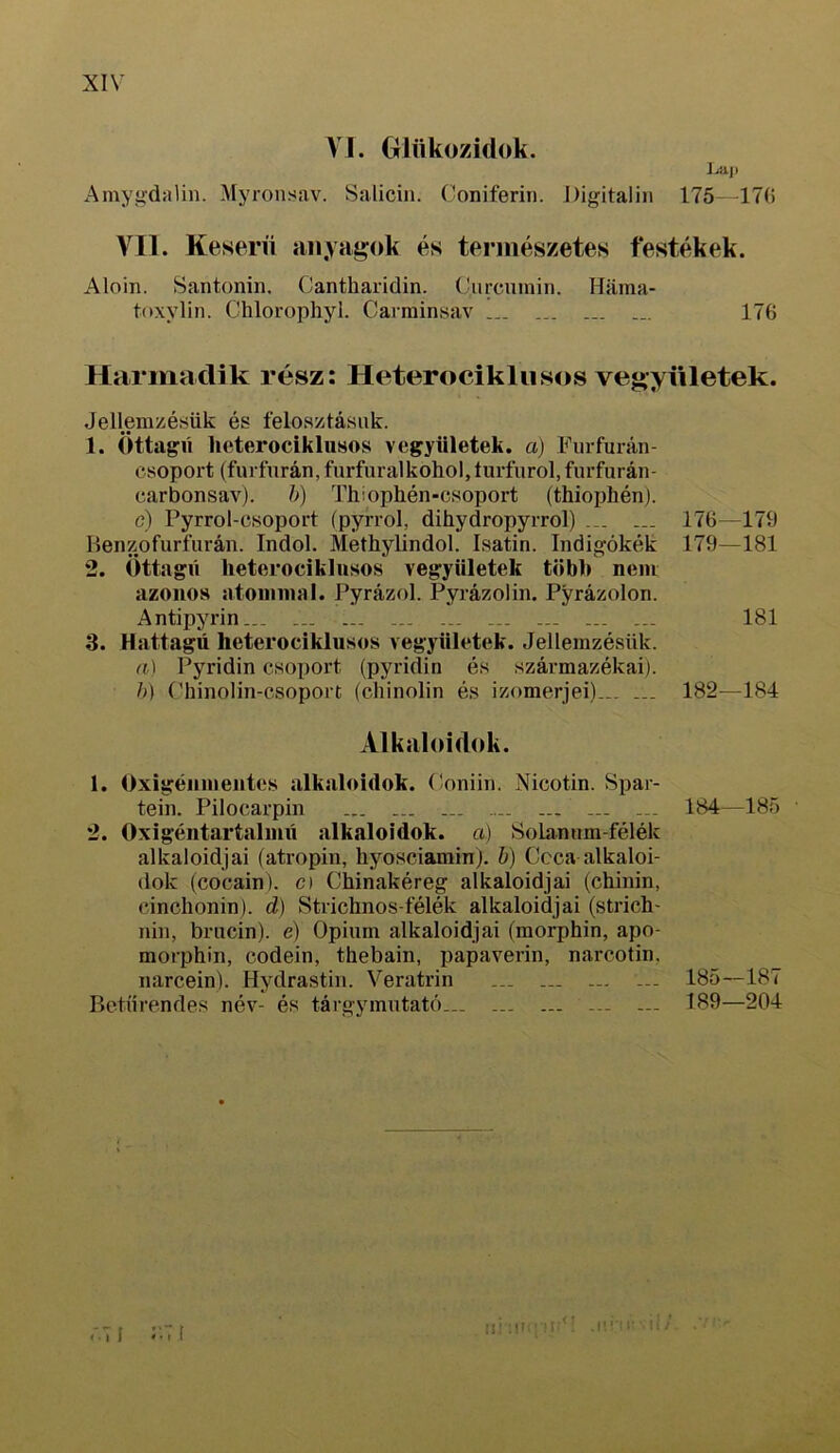 VI. Glükozidok. j^ii Amyíidalin. Myronsav. Salicin. Coniferin. Digitalin 175-47() VII. Keserű anyagok és természetes festékek. Aloin. Santoniii. Cantharidin. Curcnmiri. Hama- tftxylin. Chlorophyl. Carminísav ... 176 Harmadik rész: Heterociklusos vegyületek. Jellemzésük és felosztásuk. 1. Öttagú heterociklnsos vegyiiletek. a) Furfurán- csoport (furfurán, furfuralkohol, íurfiirol, furfurán- carbonsav). h) Thíophén-csoport (thiophén). c) Pyrrol-csoport (pyrrol, dihydropyrrol) 176—176 Benzofurfurán. Indok Methylindol. Isatin. Indigókék 179—181 2. Öttagú heterociklusos vegyületek töbl> nem azonos atominál. Pyrázol. Pyrázolin. Pyrázolon. Antipyrin ... ... ... ... 181 3. Hattagú heterociklusos vegyületek. Jellemzésük. cf,) Pyridin csoport (pyridin és származékai), ó) (’hinolin-csoport (cliinolin és izomerjei) 182—184 Alkaloidok. 1. Oxigénmentes alkaloidok. (íoniin. Nicotin. Spar- tein. Pilocarpin ... ... 2. Oxigéntartalmú alkaloidok, a) SoLannm-félék alkaloidjai (atropin, hyosciamin). h) Ccca alkaloi- dok (cocáin), c) Chinakéreg alkaloidjai (chinin, cinchonin). d) Strichnos-félék alkaloidjai (strich- nin, brncin). e) Ópium alkaloidjai (morphin, apo- morphin, codein, thebain, papaverin, narcotin, narcein). Hydrastin. Veratrin ... ... ... ... Betűrendes név- és tárgymutató... ... ... ... ... 184—185 • 185—187 189—204 rj I r [ ül :ui; .<! .nr