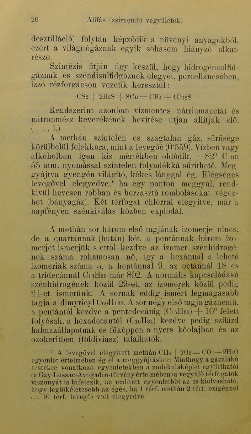 ílesztilláció) folytán képződik a növényi anyagokból, ezért a világítógáznak egyik sohasem hiányzó alkat- része. Szintézis útján úgy készül, hogy hidrogénsulfid- gáznak és széndisnlíidgőznek elegy ét, porcelláncsöben, izzó rézforgácson vezetik keresztül: CS2 -f 2H2S -f 8Cu = CH4 -f 4Cu2S Rendszerint azonban vízmentes nátriumacetát és A methán színtelen és szagtalan gáz, sűrűsége körülbelül félakkora, mint a levegőé (0‘559). Vízben vagy alkoholban igen kis mértékben oldódik, —82° C-on 55 atm. nyomással színtelen folyadékká sűríthető. Meg- gyújtva gyengén világító, kékes lánggal ég. Elégséges levegővel elegyedve,* ha egy ponton meggyúl, rend- kivül hevesen robban és borzasztó rombolásokat végez- het (bányagáz). Két térfogat chlórral elegyítve, már a napfényen szénkiválás közben explodál. A methán-sor három első tagjának izomerje nincs, de a quartánnak (bután) két, a pentánnak három izo- merjét ismerjük s ettől kezdve az izomer szénhidrogé- nek száma rohamosan nő, így a hexánnál a lehető izomériák száma 5, a heptánnál 9, az octánnál 18 és a tridecánnál C13H28 már 802. A normális kapcsolódású szénhidrogének közül 29-et, az izomerek közül pedig 2i-et ismerünk. A sornak eddig ismert legmagasabb tagja a dimyricyl C60H122. A sor négy első tagja gáznemű, a pentántól kezdve a pentedecánig (C15H32) -j- 10° felett folyósak, a hexadecántól (C10H34) kezdve pedig szilárd halmazállapotnak és főképpen a nyers kőolajban és az ozokeritben (földiviasz) találhatók. A levegővel elegyített methán CH4-(-202 = ('02-j-2H20 egyenlet értelmében ég el a meggyújtáskor. Álinthogy a gázalakú testekre vonatkozó egyenletekben a moleknlaképlet együtthatói (a Gay-Lussac-Avogadro-törvény értelmében) a vegyülő térfogatok viszonyát is kifejezik, az említett egyenletből az is kiolvasható, hogy legtökéletesebb az égés, ha 1 térf. methán 2 térf. oxigénnel (= io térf. levegő) volt elegyedve.