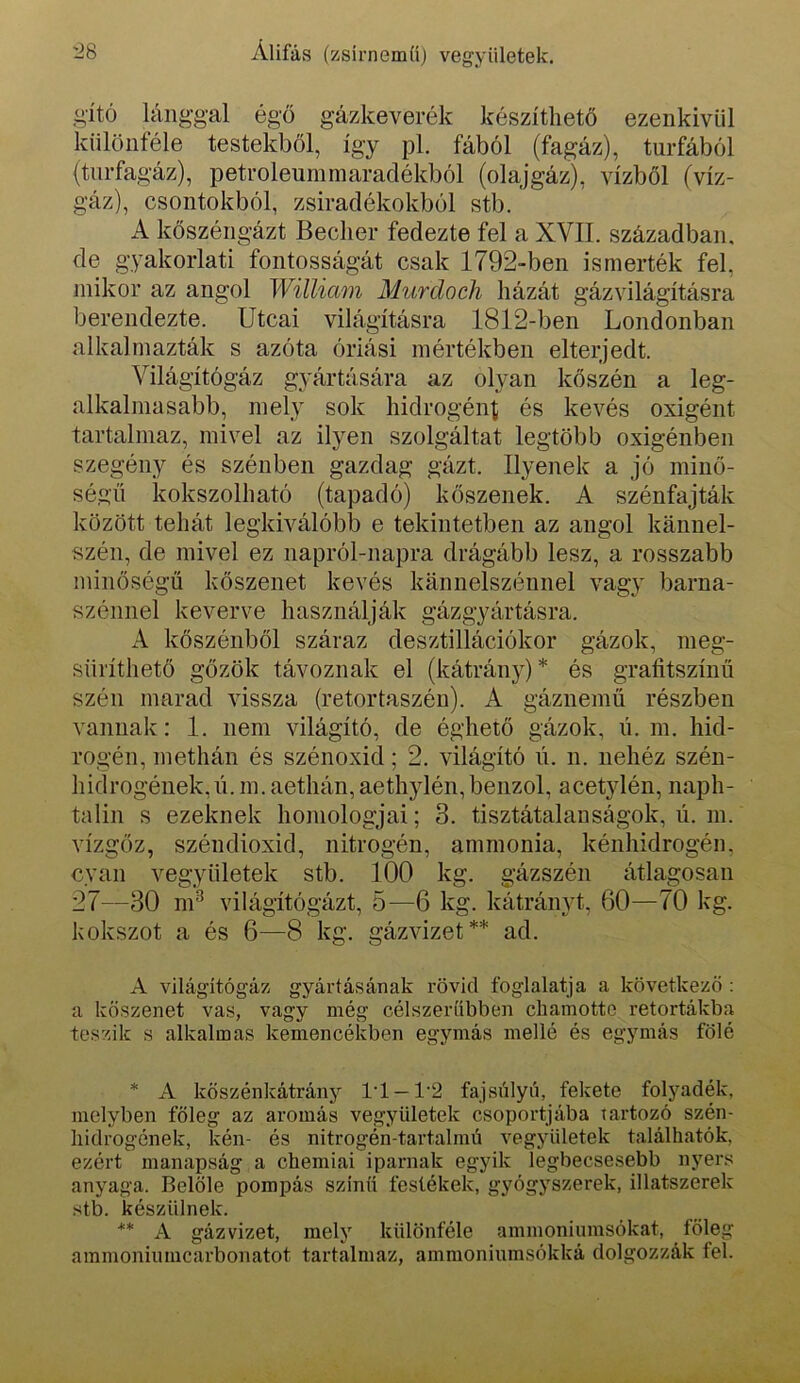 g'ító lánggal égő gázkeverék készíthető ezenkívül különféle testekből, így pl. fából (fagáz), turfából (tiirfagáz), petroleuininaradékból (olajgáz), vízből (víz- gáz), csontokból, zsiradékokból stb. A kőszéngázt Beclier fedezte fel a XVII. században, de gyakorlati fontosságát csak 1792-ben ismerték fel, mikor az angol William Murdoch házát gázvilágításra berendezte. Utcai világításra 1812-ben Londonban alkalmazták s azóta óriási mértékben elterjedt. Világítógáz gyártására az olyan kőszén a leg- alkalmasabb, mely sok hidrogén^ és kevés oxigént tartalmaz, mivel az ilyen szolgáltat legtöbb oxigénben szegény és szénben gazdag gázt. Ilyenek a jó minő- ségű kokszolható (tapadó) kőszenek. A szénfajták között tehát legkiválóbb e tekintetben az angol kánnel- szén, de mivel ez napról-napra drágább lesz, a rosszabb minőségű kőszenet kevés kánnelszénnel vagy barna- szénnel keverve használják gázgyártásra. A kőszénből száraz desztillációkor gázok, meg- süríthető gőzök távoznak el (kátrán}^* és graíitszínű szén marad vissza (retortaszén). A gáznemű részben vannak; 1. nem világító, de éghető gázok, n. m. hid- rogén, methán és szénoxid; 2. világító n. n. nehéz szén- hidrogének, n. m. aethán, aethylén, benzol, acetylén, naph- talin s ezeknek homológjai; 3. tisztátalanságok, ú. m. vízgőz, széndioxid, nitrogén, ammónia, kénhidrogén, cyan vegyületek stb. 100 kg. gázszén átlagosan 27—30 m^ világítógázt, 5—6 kg. kátrányt, 60—70 kg. kokszot a és 6—8 kg. gázvizet** ad. A világítógáz gyártásának rövid foglalatja a következő : a kőszenet vas, vagy még célszerűbben cliamotto retortákba teszik s alkalmas kemencékben egymás mellé és egymás fölé * A kőszénkátrány l'l —1'2 fajsúlyú, fekete folyadék, melyben főleg az aromás vegyületek csoportjába tartozó szén- hidrogének, kén- és nitrogén-tartalmú vegyületek találhatók, ezért manapság a chemiai iparnak egyik legbecsesebb nyers anyaga. Belőle pompás színű festékek, gyógyszerek, illatszerek stb. készülnek. ** A gáz vizet, mely különféle ammoniumsókat, főleg ainmoniumcarbonatot tartalmaz, ammoniumsókká dolgozzák fel.