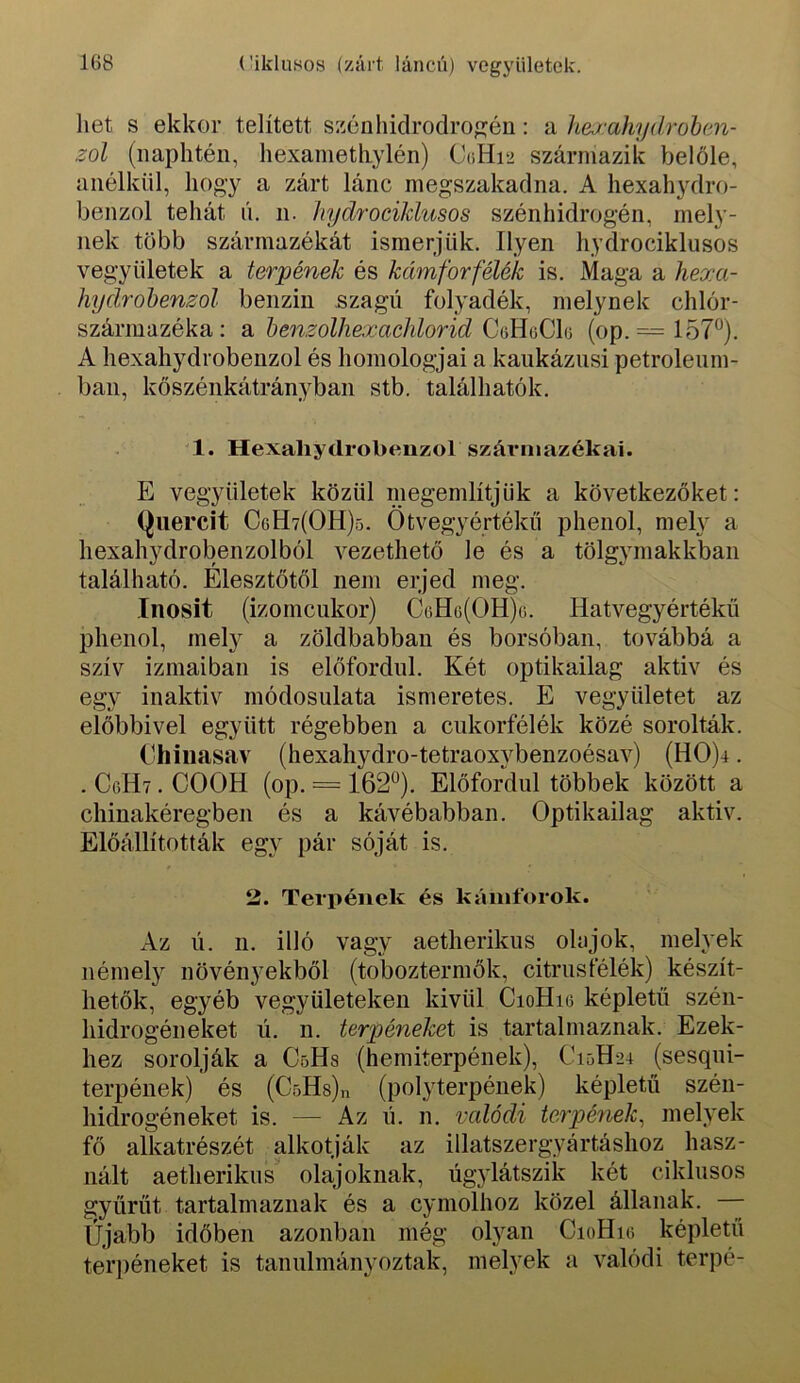 hét s ekkor telített szénhiclrodrog:én: a hejahydrohen- zol (naplitén, hexanietliylén) C(íHi2 származik belőle, anélkül, hogy a zárt lánc megszakadna, A hexahydro- benzol tehát n, n. hydrociklusos szénhidrogén, mely- nek több származékát ismerjük. Ilyen hydrociklusos vegyületek a törpének és kámforfélék is. Maga a hexa- hydrohenzol benzin szagú folyadék, melynek chlór- származéka: Si benzolhexachlorid CdEoCh (op. = 157°). A hexahydrobenzol és homológjai a kaukázusi petróleum- ban, kőszénkátrányban stb. találhatók. 1. Hexahydrobenzol származékai. E vegyületek közül megemlítjük a következőket: (^Hereit CgH7(OH)5. Ötvegyértékű phenol, mely a hexahydrobenzolból vezethető le és a tölgymakkban található. Élesztőtől nem erjed meg. Inosit (izomcukor) CtiHG(OH)o. Hatvegyértékü phenol, mel}^ a zöldbabban és borsóban, továbbá a szív izmaiban is előfordul. Két optikailag aktiv és egy inaktív módosulata ismeretes. E vegyületet az előbbivel együtt régebben a cukorfélék közé sorolták. ('hiiiasav (hexahydro-tetraoxj^benzoésav) (HO)4. . CgHt . COOH (op. = 162°). Előfordul többek között a chinakéregben és a kávébabban. Optikailag aktiv. Előállították egy pár sóját is. 2. Terpének és kámforok. Az li. n. illó vagy aetherikus olajok, melyek némely növényekből (toboztermők, citrusfélék) készít- hetők, egyéb vegyületeken kivül CioHig képletű szén- hidrogéneket ú. n. terpénekei is tartalmaznak. Ezek- hez sorolják a CöHs (hemiterpének), C15H24 (sesqui- terpének) és (CöHs).! (polyterpének) képletű szén- hidrogéneket is. — Az ú. n. valódi törpének^ melyek fő alkatrészét alkotják az illatszergyártáshoz hasz- nált aetherikus olajoknak, úgylátszik két ciklusos gyűrűt tartalmaznak és a cyniolhoz közel állanak. Újabb időben azonban még olyan CioHig képletű terj)éneket is tanulmányoztak, melyek a valódi terpé-