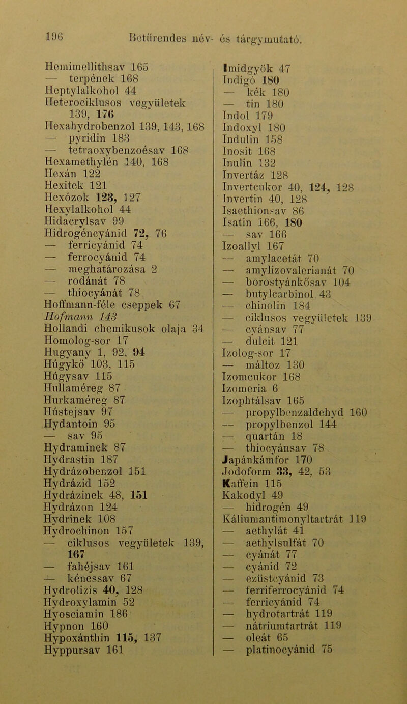 Heiniinellitlisav 165 — terpének 168 Iloptylalkohol 44 Heterociklusos vegyülctek 139, 176 Ilexahydrobenzol 139,143,168 — pyridin 183 — tetraoxybenzoésav 168 Hexamethylén 14ü, 168 Hexán 122 Hexitek 121 Hexózok 123, 127 Hexylalkohol 44 Hidacrylsav 99 Hidrogéncyánid 72, 76 — ferricyánid 74 — ferrocyánid 74 — meghatározása 2 — rodánát 78 — thiooyánát 78 Hoffmann-féle cseppek 67 Hofmann 143 Hollandi chemikusok olaja 34 Homolog-sor 17 Hugyany 1, 92, 04 Húgykö 103, 115 Húgysav 115 Hullainéreg 87 Hurkaméreg 87 Hústejsav 97 Hydantoin 95 — sav 95 Hydrarainek 87 Hydrastin 187 Hydrázober.zol 151 Hydrázid 152 Hydrázinek 48, 151 Hydrázon 124 Hydrinek 108 Hydrochinon 157 — ciklusos vegyületek 139, 167 — fahéj sav 161 — kénessav 67 Hydrolizis 40, 128 Hydroxylamin 52 Hyosciamin 186 Hypnon 160 Hypoxánthin 115, 137 Hyppursav 161 linidgyök 47 Indigó 180 — kék 180 — tin 180 Indol 179 Indoxyl 180 Indulin 158 Inosit 168 Inulin 132 Invertáz 128 Invertcukor 40, 124, 128 Invertin 40, 128 Isaethionsav 86 Isatin 166, 180 — sav 166 Izoallyl 167 — amylacetát 70 — amylizovalcrianát 70 — borostyánkősav 104 — butylcarbinol 43 — chinolin 184 — ciklusos vegyülctek 139 — cyánsav 77 — dulcit 121 Izolog-sor 17 — ináltoz 130 Izomcukor 168 Izoméria 6 Izophtálsav 165 — propylbenzaldehyd 160 — propylbenzol 144 — quartán 18 — thiocyánsav 78 Japánkámfor 170 Jodoform 33, 42, 53 Kaftéin 115 Kakodyl 49 — hidrogén 49 Káliumantimonyltartrát 119 — aethylát 41 — aethylsulfát 70 — cyánát 77 — cyánid 72 — ezüstcyánid 73 — ferriferrocyánid 74 — ferricyánid 74 — hydrotartrát 119 — nátriumtartrát 119 — oleát 65 — platinocyánid 75