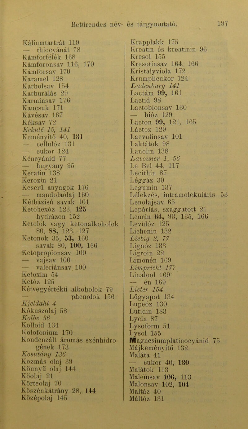 Kúliuintartrát 119 — thiocyánát 78 Kámforféíék 1G8 Kániíbronsav 116, 170 Kámíbrsav 170 Karamel 128 Karbolsav 154 Karburálás 29 Karminsav 176 Kanosuk 171 Kávésav 167 Kéksav 72 Kekulé 15, 141 Keményítő 40, 181 — ceilulóz 131 — cukor 124 Kéncyánid 77 — hugyany 95 Keratin 138 Kerozin 21 Keserű anyagok 176 — mandolaolaj 160 Kétbázisú savak 101 Ketohexóz 123, 125 — hydrázon 152 Ketolok vagy ketonalkoholok 80, 88, 123, 127 Ketonok 35, 53, 160 — savak 80, 100, 166 Ketopropionsav 100 — vaj sav 100 — valeriánsav 100 Ketoxim 54 Ketóz 125 Kétvegyértékű alkoholok 79 — phenolok 156 Kjeldahl 4 Kókuszolaj 58 Kőibe 36 Kolloid 134 Kolofoniura 170 Kondenzált aromás szénhidro- gének 173 Kosutány 136 Kozmás olaj 39 Könnyű olaj 144 Kőolaj 21 Körteolaj 70 Köszénkátrány 28, 144 Középolaj 145 Krapplakk 175 Krcatin és kreatinin 96 Kresol 155 Kresotinsav 164, 166 Kristályviola 172 Krumplicukor 124 Ladenbiirq 141 Lactám 09, 161 Lactid 98 Lactobionsav 130 — bióz 129 Lacton 99, 121, 165 Láctoz 129 Laevulinsav 101 Laktátok 98 Lanolin 138 Lavoisier 1, 56 Le Bel 44. 117 Lecithin 87 Léggáz 30 Legumin 137 Lélekzés, intramolekuláris Lenolaj sav 65 Lepárlás, szaggatott 21 Leucin 04, 93, 135, 166 Levülóz 125 Lichenin 132 Liebig 2, 77 Lignóz 133 Ligroin 22 Limonén 169 Limpriclit 17/ Linalool 169 — én 169 Lister 154 Lőgyapot 134 Lupeóz 130 Lutidin 183 Lycin 87 Lysoform 51 Lysol 155 Wlagnesiumplatinocyánid 75 Májkeményítő 132 Maláta 41 — cukor 40, 130 Malátok 113 Maleínsav 100, 113 Malonsav 102, 104 Maltáz 40 Máltóz 131