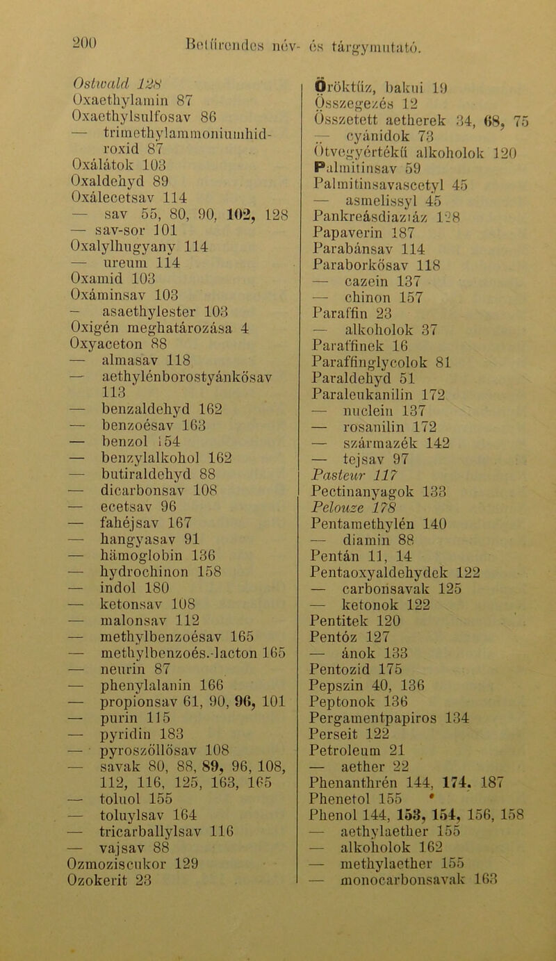 m) HolíírendoH lu'sv- ős tárgyiniitutó. Ostwald 12H üxaethylamin 87 Oxacthylsulfosav 86 — triinethylaminoniiiiiihid- roxid 87 Oxálátok 108 Oxaldehyd 89 Oxálecetsav 114 — sav 55, 80, 90, 102, 128 — sav-sor ]01 Oxalylliugyany 114 — ureum 114 Oxamid 103 Oxániinsav 103 — asaethylester 103 Oxigén meghatározása 4 Oxyaceton 88 — almasav 118 — aethylénborostyánkösav 113 — benzaldeliyd 162 — benzoésav 163 — benzol 154 — benzylalkohol 162 — butiraldehyd 88 — dicarbonsav 108 — ecetsav 96 — fahéj sav 167 — hangyasav 91 — hiimoglobin 136 — hydrochinon 158 — indol 180 — ketonsav 108 — malonsav 112 — methylbenzoésav 165 — methylbenzoés.-lacton 165 — nemin 87 — phenylalanin 166 — propionsav 61, 90, 96, 101 — purin 115 — pyridin 183 — pyroszöllösav 108 — savak 80, 88, 89, 96, 108, 112, 116, 125, 163, 165 — toliiol 155 — toluylsav 164 — tricarballylsav 116 — vaj sav 88 Ozmoziscnkor 129 Ozokerit 23 Öröktüz, hakni 19 Összegezés 12 Összetett aetherek 34, 68, 75 — cyánidok 73 (’)tvegyértékü alkoholok 120 Pulinitinsav 59 Palmitinsavascetyl 45 — asrnelissyl 45 Pankreásdiaziáz 128 Papaverin 187 Parabánsav 114 Paraborkösav 118 — cazein 137 — chinon 157 Paraffin 23 — alkoholok 37 Paraffinek 16 Paraffinglycolok 81 Paraldehyd 51 Paralenkanilin 172 — nuclein 137 — rosanilin 172 — származék 142 — tej sav 97 Pasteur 117 Pectinanyagok 133 Pelouze 178 Pentamethylén 140 — diamin 88 Pentán 11, 14 Pentaoxyaldehydck 122 — carboiisavak 125 — ketonok 122 Pentitek 120 Pentóz 127 — ánok 133 Pentozid 175 Pepszin 40, 136 Peptonok 136 Pergamentpapiros 134 Perseit 122 Petroleum 21 — aether 22 Phenanthrén 144, 174. 187 Phenetol 155 * Phenol 144, 153, 164, 156, 158 — aethylaether 155 — alkoholok 162 — methylaether 155 — monocarbonsavak 163