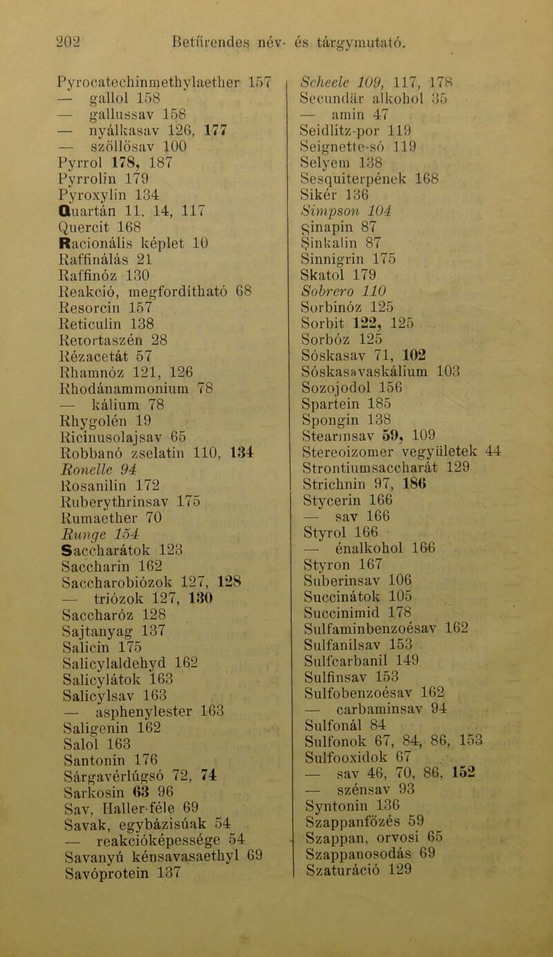 Pyrocatechininethylaetlier 157 — gallol 158 — gallussav 158 — nyálkasav 126, 177 — szöllösav 100 Pyrrol 178, 187 Pyrrolin 179 Pyroxylin 134 Quartán 11. 14, 117 Quercit 168 Racionális képlet 10 Raffinálás 21 Raffinóz 130 Reakció, megfordítható 68 Resorcin 157 ReticLilin 138 Reiortaszén 28 Rézacetát 57 Rhamnóz 121, 126 Rhodánaminonium 78 — kálium 78 Rhygolén 19 Ricinusolaj sav 65 Robbanó zselatin 110, 134 Ronelle 94 Rosanilin 172 Ruberythrinsav 175 Rumaether 70 Runge 1Ő4 Saccharátok 123 Saccharin 162 Saccharobiózok 127, 128 — triózok 127, 130 Saccharóz 128 Sajtanyag 137 Salicin 175 Salicylaldehyd 162 Salicylátok 163 Salicylsav 163 — asphenylester 163 Saligenin 1*62 Salol 163 Santonin 176 Sárgavérlúgsó 72, 74 Sarkosin 63 96 Sav, Haller-féle 69 Savak, egybázisúak 54 — reakcióképessége 54 Savanyú kénsavasaethyl 69 Savóprotein 137 Scheele 109, 117, 178 Secundiir alkohol 35 — amin 47 Seidlitz-por 119 Seignette-só 119 Selyem 138 Sesquiterpének 168 Sikér 136 Simpson 104 minapin 87 Sinkalin 87 Sinnigrin 175 Skatol 179 Sobrero 110 Sorbinóz 125 Sorbit 122, 125 Sorbóz 125 Sóskasav 71, 102 Sóskasavaskálium 103 Sozojodol 156 Spartein 185 Spongin 138 Steannsav 59, 109 Stereoizomer vegyületek 44 Strontiumsaccharát 129 Strichnin 97, 186 Stycerin 166 — sav 166 Styrol 166 — énalkohol 166 Styron 167 Suberinsav 106 Succinátok 105 Succinimid 178 Sulfaminbenzoésav 162 Sulfanilsav 153 Sulfcarbanil 149 Sulfinsav 153 Sulfobenzoésav 162 — carbaminsav 94 Sulfonál 84 Sultbnok 67, 84, 86, 153 Sulfooxidok 67 — sav 46, 70, 86, 152 — szénsav 93 Syntonin 136 Szappanfőzés 59 Szappan, orvosi 65 Szappanosodás 69 Szaturáció 129