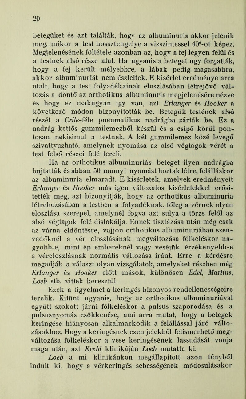 betegüket és azt találták, hogy az albuminuria akkor jelenik meg, mikor a test hossztengelye a vízszintessel 40°-ot képez. Megjelenésének föltétele azonban az, hogy a fej legyen felül és a testnek alsó része alul. Ha ugyanis a beteget úgy forgatták, hogy a fej került mélyebbre, a lábak pedig magasabbra, akkor albuminuriát nem észleltek. E kísérlet eredménye arra utalt, hogy a test folyadékainak eloszlásában létrejövő vál- tozás a döntő az orthotikus albuminuria megjelenésére nézve és hogy ez csakugyan igy van, azt Erlanger és Hooker a következő módon bizonyították be. Betegük testének alsó részét a CnVe-féle pneumatikus nadrágba zárták be. Ez a nadrág kettős gummilemezből készül és a csípő körül pon- tosan nekisimul a testnek. A két gummilemez közé levegő szivattyúzható, amelynek nyomása az alsó végtagok vérét a test felső részei felé tereli. Ha az orthotikus albuminuriás beteget ilyen nadrágba bujtatták és abban 50 mmnyi nyomást hoztak létre, felálláskor az albuminuria elmaradt. E kísérletek, amelyek eredményeit Erlanger és Hooker más igen változatos kísérletekkel erősí- tették meg, azt bizonyítják, hogy az orthotikus albuminuria létrehozásában a testben a folyadéknak, főleg a vérnek olyan eloszlása szerepel, amelynél fogva azt súlya a törzs felől az alsó végtagok felé dislokálja. Ennek tisztázása után még csak az várna eldöntésre, vájjon orthotikus albuminuriában szen- vedőknél a vér eloszlásának megváltozása fölkeléskor na- gyobb-e, mint ép embereknél vagy veséjük érzékenyebb-e a véreloszlásnak normális változása iránt. Erre a kérdésre megadják a választ olyan vizsgálatok, amelyeket részben még Erlanger és Hooker előtt mások, különösen Edéi, Martius, Loeb stb. vittek keresztül. Ezek a figyelmet a keringés bizonyos rendellenességeire terelik. Kitűnt ugyanis, hogy az orthotikus albuminuriával együtt szokott járni fölkeléskor a pulsus szaporodása és a pulsusnyomás csökkenése, ami arra mutat, hogy a betegek keringése hiányosan alkalmazkodik a felállással járó válto- zásokhoz. Hogy a keringésnek ezen jelekből felismerhető meg- változása fölkeléskor a vese keringésének lassudását vonja maga után, azt Krehl klinikáján Loeb mutatta ki. Loeb a mi klinikánkon megállapított azon tényből indult ki, hogy a vérkeringés sebességének módosulásakor