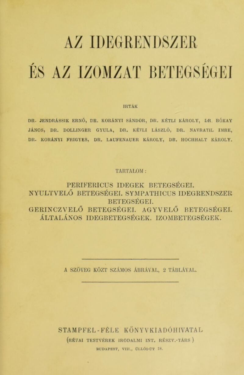 ÍRTÁK DR. JENDRÁSSIK ERNŐ, DR. KORÁNYI SÁNDOR, DR. KÉTLI KÁROLY, DR. BÓKAY JÁNOS, DR. DOLLINGKR GYULA, DR. KÉTLI LÁSZLÓ, DR. NAVRATIL IMRE, DR. KORÁNYI FRIGYES, DR. LAUFENAUER KÁROLY, DR. HOCIIHALT KÁROLY. TARTALOM: PERIFERICUS IDEGEK BETEGSÉGET. NYULTVELŐ BETEGSÉGEI. SYMPATHICUS IDEGRENDSZER BETEGSÉGEI. GERINCZVELŐ BETEGSÉGEI. AGYVELŐ BETEGSÉGEI. ÁLTALÁNOS IDEGBETEGSÉGEK. IZOMBETEGSÉGEK. A SZÖVEG KÖZT SZÁMOS ÁBRÁVAL, 2 TÁBLÁVAL. STAMPFEL - FÉLE KÖNYVEI ADÓHIVATAL (RÉVAI TESTVÉREK IRODALMI INT. RÉSZV.-TÁRS ) BUDAPEST, VIII., ÜI.LŐI-ÜT 18.