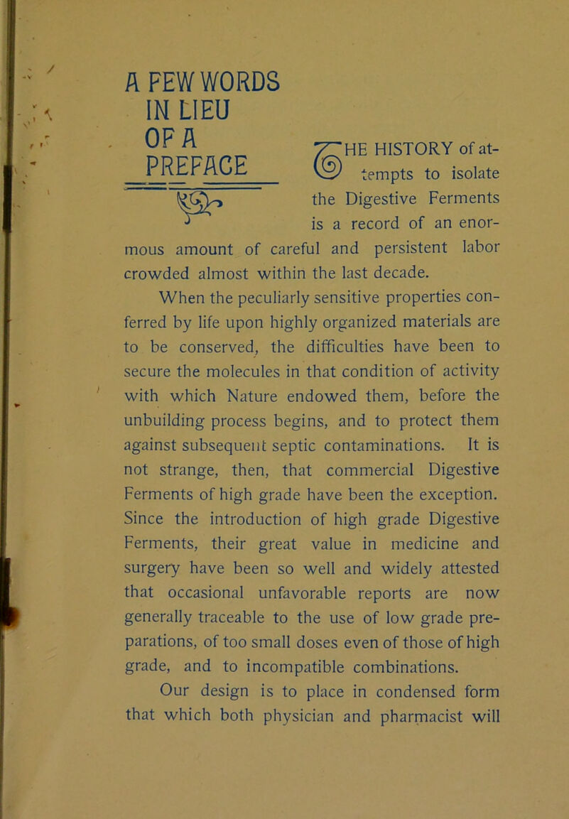 A FEW WORDS IN LIEU OF A PREFACE HE HISTORY of at- tempts to isolate the Digestive Ferments is a record of an enor- mous amount of careful and persistent labor crowded almost within the last decade. When the peculiarly sensitive properties con- ferred by life upon highly organized materials are to be conserved, the difficulties have been to secure the molecules in that condition of activity with which Nature endowed them, before the unbuilding process begins, and to protect them against subsequent septic contaminations. It is not strange, then, that commercial Digestive Ferments of high grade have been the exception. Since the introduction of high grade Digestive Ferments, their great value in medicine and surgery have been so well and widely attested that occasional unfavorable reports are now generally traceable to the use of low grade pre- parations, of too small doses even of those of high grade, and to incompatible combinations. Our design is to place in condensed form that which both physician and pharmacist will