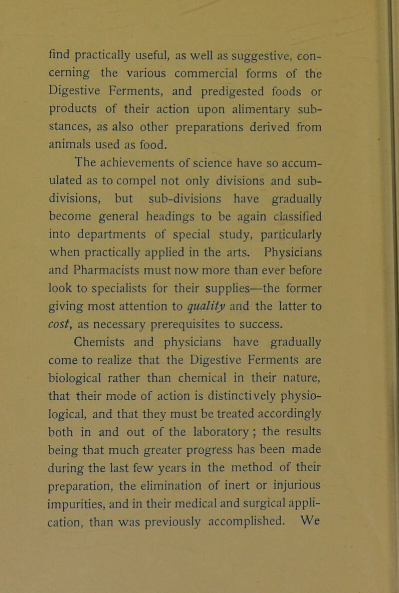 find practically useful, as well as suggestive, con- cerning the various commercial forms of the Digestive Ferments, and predigested foods or products of their action upon alimentary sub- stances, as also other preparations derived from animals used as food. The achievements of science have so accum- ulated as to compel not only divisions and sub- divisions, but sub-divisions have gradually become general headings to be again classified into departments of special study, particularly when practically applied in the arts. Physicians and Pharmacists must now more than ever before look to specialists for their supplies—the former giving most attention to quality and the latter to cost, as necessary prerequisites to success. Chemists and physicians have gradually come to realize that the Digestive Ferments are biological rather than chemical in their nature, that their mode of action is distinctively physio- logical, and that they must be treated accordingly both in and out of the laboratory ; the results being that much greater progress has been made during the last few years in the method of their preparation, the elimination of inert or injurious impurities, and in their medical and surgical appli- cation, than was previously accomplished. We