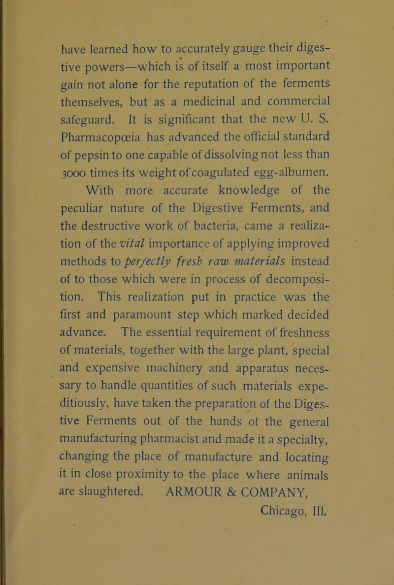 have learned how to accurately gauge their diges- tive powers—which is of itself a most important gain not alone for the reputation of the ferments themselves, but as a medicinal and commercial safeguard. It is significant that the new U. S. Pharmacopoeia has advanced the official standard of pepsin to one capable of dissolving not less than 3000 times its weight of coagulated egg-albumen. With more accurate knowledge of the peculiar nature of the Digestive Ferments, and the destructive work of bacteria, came a realiza- tion of the vital importance of applying improved methods to perfectly fresh raw- materials instead of to those which were in process of decomposi- tion. This realization put in practice was the first and paramount step which marked decided advance. The essential requirement of freshness of materials, together with the large plant, special and expensive machinery and apparatus neces- sary to handle quantities of such materials expe- ditiously, have taken the preparation of the Diges- tive Ferments out of the hands of the general manufacturing pharmacist and made it a specialty, changing the place of manufacture and locating it in close proximity to the place where animals are slaughtered. ARMOUR & COMPANY, Chicago, 111.