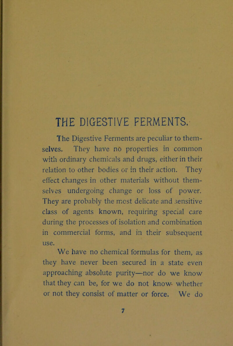 The Digestive Ferments are peculiar to them- selves. They have no properties in common with ordinary chemicals and drugs, either in their relation to other bodies or in their action. They effect changes in other materials without them- selves undergoing change or loss of power. They are probably the most delicate and .sensitive class of agents known, requiring special care during the processes of isolation and combination in commercial forms, and in their subsequent use. We have no chemical formulas for them, as they have never been secured in a state even approaching absolute purity—nor do we know that they can be, for we do not know- whether or not they consist of matter or force. We do