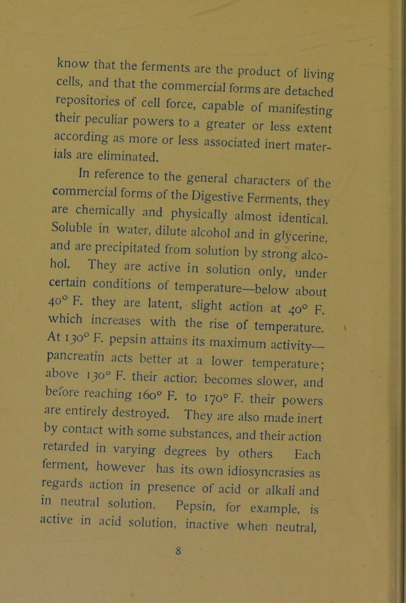 know that the ferments are the product of living cells, and that the commercial forms are detached repositories of cell force, capable of manifesting their peculiar powers to a greater or less extent according as more or less associated inert mater- ials are eliminated. In reference to the general characters of the commercial forms of the Digestive Ferments, they are chemically and physically almost identical. Soluble in water, dilute alcohol and in glycerine and are precipitated from solution by strong alco- hol. They are active in solution only, under certain conditions of temperature—below about 40° F. they are latent, slight action at 40° F. which increases with the rise of temperature.' ' At 130 F. pepsin attains its maximum activity pancreatin acts better at a lower temperature; above 130° F. their action becomes slower, and before reaching i6o'> F. to 170'’ F. their powers are entirely destroyed. They are also made inert by contact with some substances, and their action retarded in varying degrees by others Each ferment, however has its own idiosyncrasies as regards action in presence of acid or alkali and in neutral solution. Pepsin, for example, is active in acid solution, inactive when neutral.