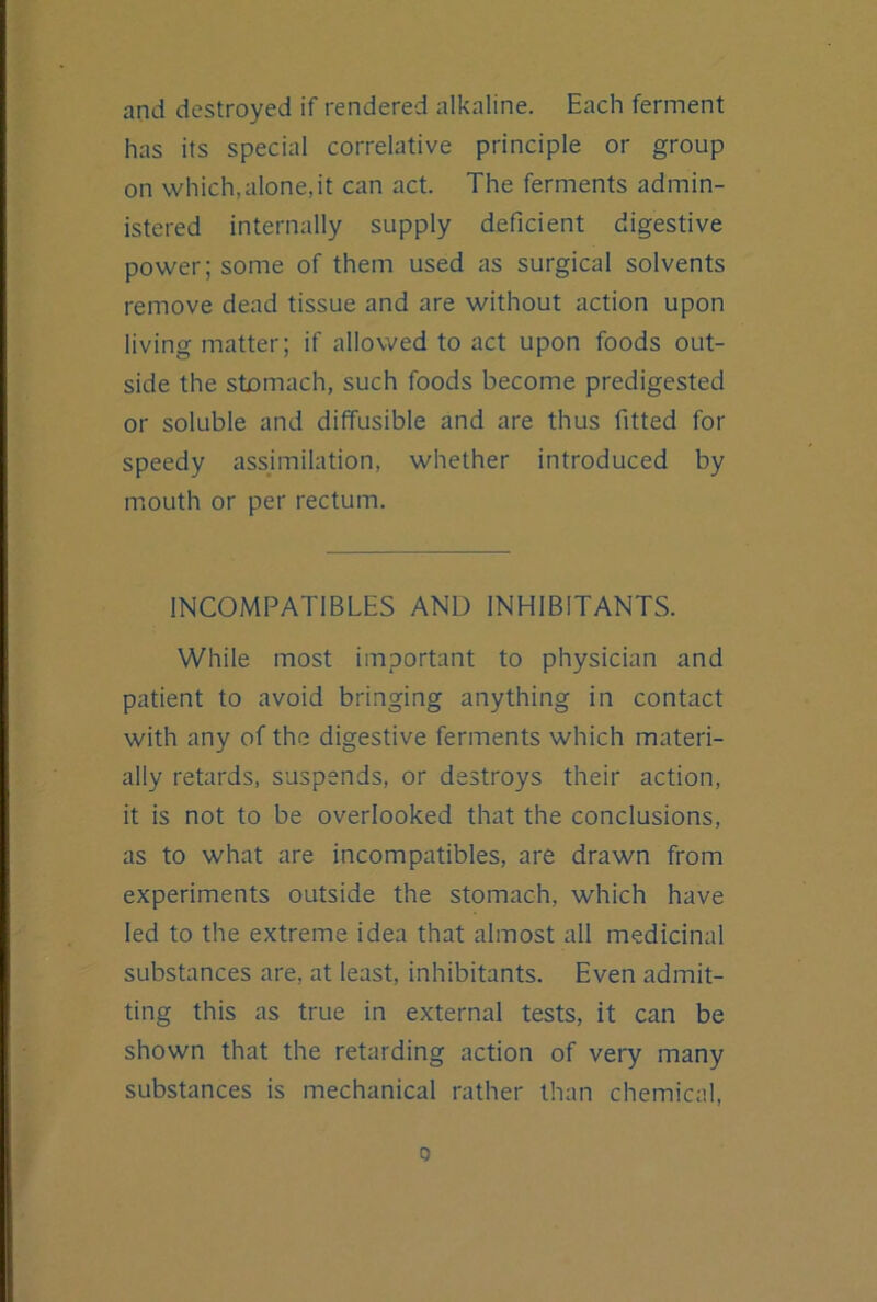 and destroyed if rendered alkaline. Each ferment has its special correlative principle or group on which,alone,it can act. The ferments admin- istered internally supply deficient digestive power; some of them used as surgical solvents remove dead tissue and are without action upon living matter; if allowed to act upon foods out- side the stomach, such foods become predigested or soluble and diffusible and are thus fitted for speedy assimilation, whether introduced by mouth or per rectum. INCOMPATIBLES AND INHIBITANTS. White most important to physician and patient to avoid bringing anything in contact with any of the digestive ferments which materi- ally retards, suspends, or destroys their action, it is not to be overlooked that the conclusions, as to what are incompatibles, are drawn from experiments outside the stomach, which have led to the extreme idea that almost all medicinal substances are, at least, inhibitants. Even admit- ting this as true in external tests, it can be shown that the retarding action of very many substances is mechanical rather than chemical.