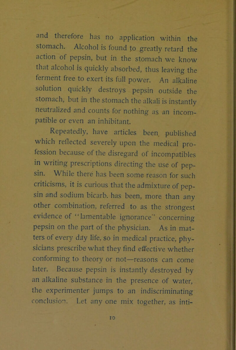 and therefore has no application within the stomach. Alcohol is found to greatly retard the action of pepsin, but in the stomach we know that alcohol is quickly absorbed, thus leaving the ferment free to exert its full power. An alkaline solution quickly destroys pepsin outside the stomach, but in the stomach the alkali is instantly neutralized and counts for nothing as an incom- patible or even an inhibitant. Repeatedly, have articles been published which reflected severely upon the medical pro- fession because of the disregard of incompatibles in writing prescriptions directing the use of pep- sin. While there has been some reason for such criticisms, it is curious that the admixture of pep- sin and sodium bicarb, has been, more than any other combination, referred to as the strongest evidence of “lamentable ignorance concerning pepsin on the part of the physician. As in mat- ters of every day life, so in medical practice, phy- sicians prescribe what they find effective whether conforming to theory or not—reasons can come later. Because pepsin is instantly destroyed by an alkaline substance in the presence of water, the experimenter jumps to an indiscriminating conclusion. Let any one mix together, as inti- •i