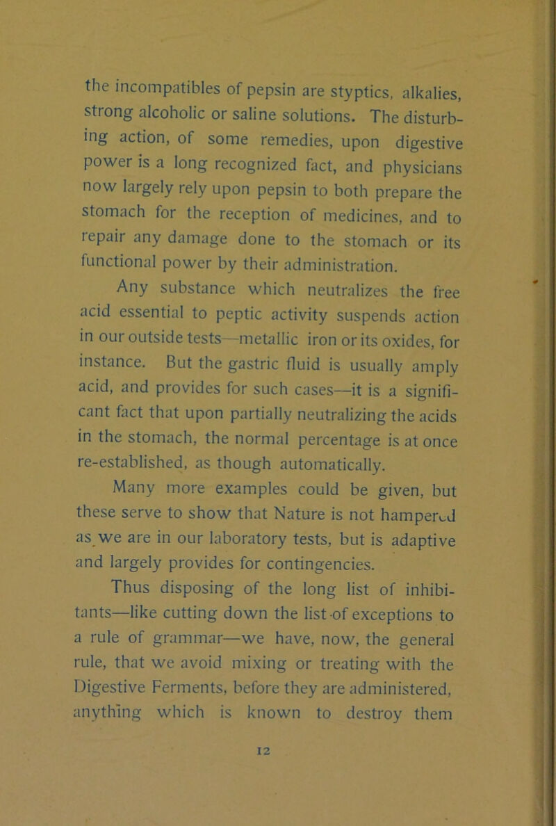 the incompatibles of pepsin are styptics, alkalies, strong alcoholic or saline solutions. The disturb- ing action, of some remedies, upon digestive power is a long recognized fact, and physicians now largely rely upon pepsin to both prepare the stomach for the reception of medicines, and to lepair any damage done to the stomach or its functional power by their administration. Any substance which neutralizes the free acid essential to peptic activity suspends action in our outside tests—metallic iron or its oxides, for instance. But the gastric fluid is usually amply acid, and provides for such cases—it is a siffnifi- O cant fact that upon partially neutralizing the acids in the stomach, the normal percentage is at once re-established, as though automatically. Many more examples could be given, but these serve to show that Nature is not hamper^-d as we are in our laboratory tests, but is adaptive and largely provides for contingencies. Thus disposing of the long list of inhibi- tants—like cutting down the list of exceptions to a rule of grammar—we have, now, the general rule, that we avoid mixing or treating with the Digestive Ferments, before they are administered, anything which is known to destroy them