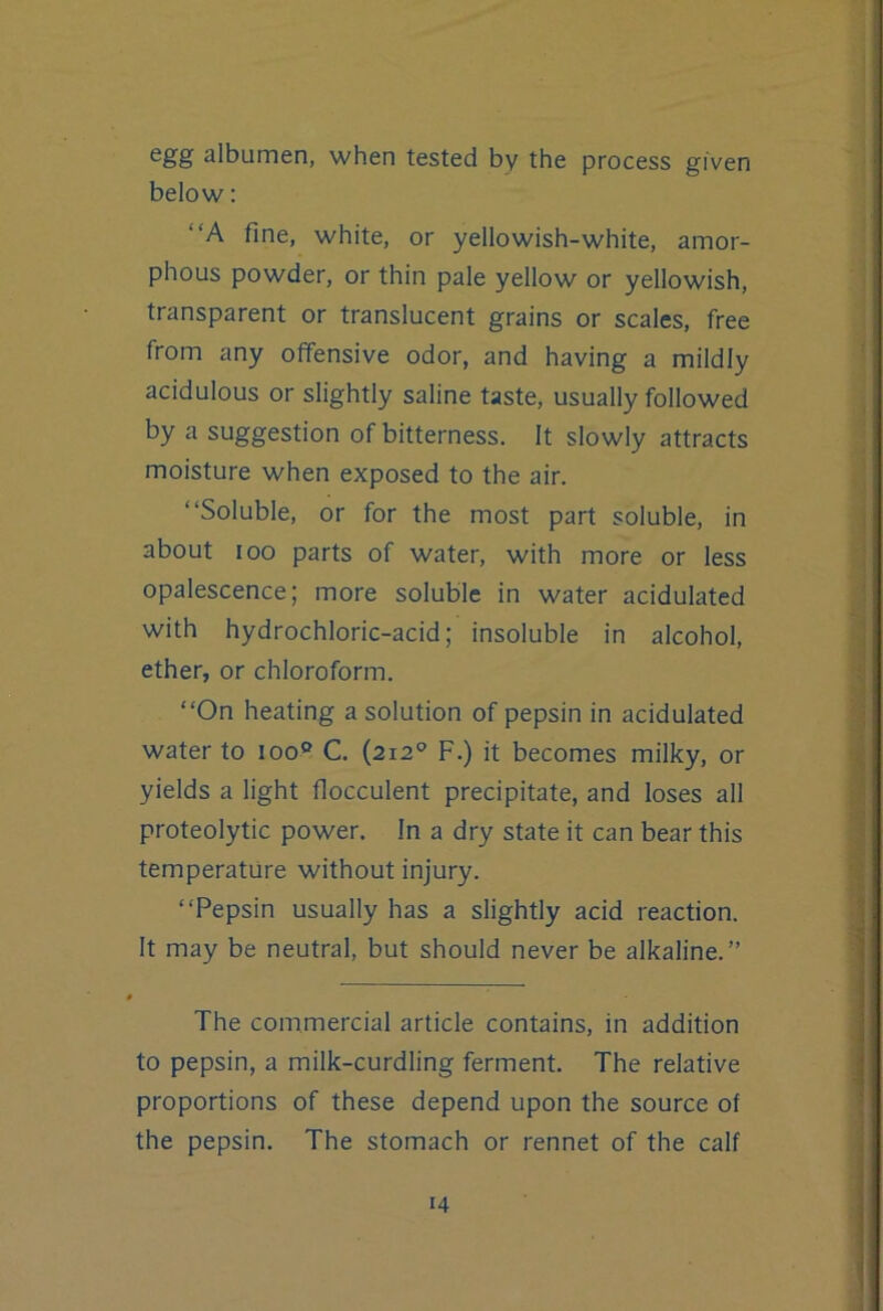 1 egg albumen, when tested by the process given below: “A fine, white, or yellowish-white, amor- phous powder, or thin pale yellow or yellowish, transparent or translucent grains or scales, free from any offensive odor, and having a mildly acidulous or slightly saline taste, usually followed by a suggestion of bitterness. It slowly attracts moisture when exposed to the air. “Soluble, or for the most part soluble, in about 100 parts of water, with more or less opalescence; more soluble in water acidulated with hydrochloric-acid; insoluble in alcohol, ether, or chloroform. “On heating a solution of pepsin in acidulated water to loo® C. (212® F.) it becomes milky, or yields a light flocculent precipitate, and loses all proteolytic power. In a dry state it can bear this temperature without injury. “Pepsin usually has a slightly acid reaction. It may be neutral, but should never be alkaline.” The commercial article contains, in addition to pepsin, a milk-curdling ferment. The relative proportions of these depend upon the source of the pepsin. The stomach or rennet of the calf