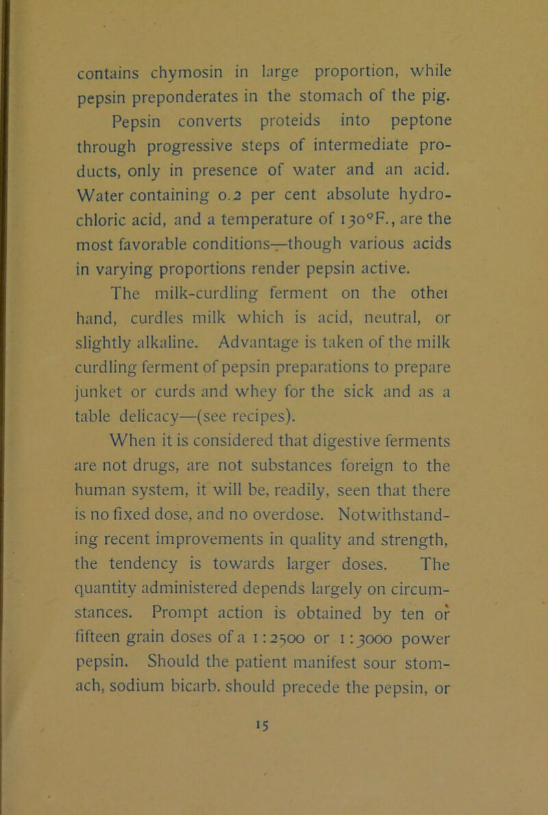 contains chymosin in large proportion, while pepsin preponderates in the stomach of the pig. Pepsin converts proteids into peptone through progressive steps of intermediate pro- ducts, only in presence of water and an acid. Water containing 0.2 per cent absolute hydro- chloric acid, and a temperature of i^o'^’F., are the most favorable conditions—though various acids in varying proportions render pepsin active. The milk-curdling ferment on the othet hand, curdles milk which is acid, neutral, or slightly alkaline. Advantage is taken of the milk curdling ferment of pepsin preparations to prepare junket or curds and whey for the sick and as a table delicacy—(see recipes). When it is considered that digestive ferments are not drugs, are not substances foreign to the human system, it will be, readily, seen that there is no fixed dose, and no overdose. Notwithstand- ing recent improvements in quality and strength, the tendency is towards larger doses. The quantity administered depends largely on circum- stances. Prompt action is obtained by ten of fifteen grain doses of a 112500 or 113000 power pepsin. Should the patient manifest sour stom- ach, sodium bicarb, should precede the pepsin, or