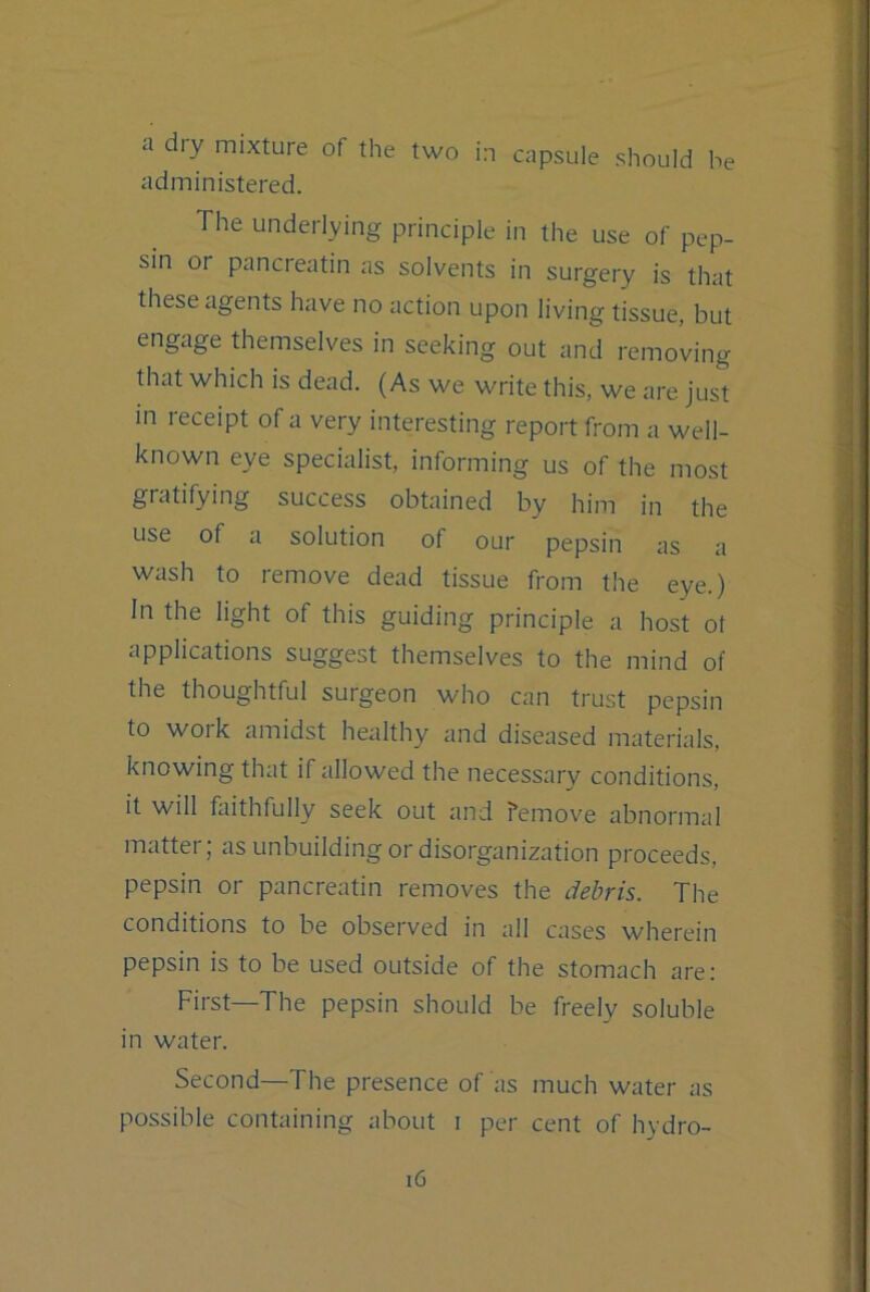 a dry mixture of the two in capsule should be administered. The underlying principle in the use of pep- sin or pancreatin as solvents in surgery is that these agents have no action upon living tissue, but engage themselves in seeking out and removing that which is dead. (As we write this, we are just in receipt of a very interesting report from a well- known eye specialist, informing us of the most gratifying success obtained by him in the use of a solution of our pepsin as a wash to remove dead tissue from the eye.) In the light of this guiding principle a host ot applications suggest themselves to the mind of the thoughtful surgeon who can trust pepsin to work amidst healthy and diseased materials, knowing that if allowed the necessary conditions, it will faithfully seek out and remove abnormal matter; as unbuilding or disorganization proceeds, pepsin or pancreatin removes the debris. The conditions to be observed in all cases wherein pepsin is to be used outside of the stomach are: First—The pepsin should be freely soluble in water. Second—The presence of as much water as possible containing about i per cent of hydro-