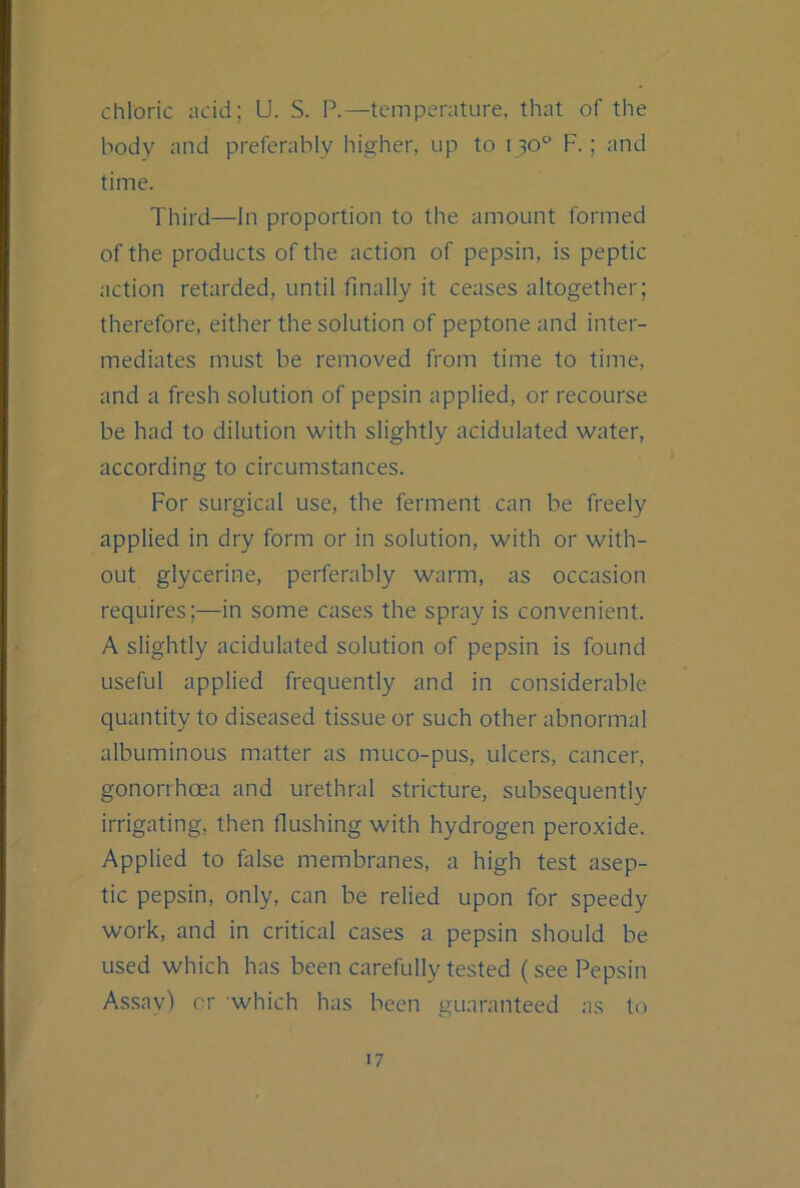 chloric acid; U. S. P.—temperature, that of the body and preferably higher, up to 130° F.; and time. Third—In proportion to the amount formed of the products of the action of pepsin, is peptic action retarded, until finally it ceases altogether; therefore, either the solution of peptone and inter- mediates must be removed from time to time, and a fresh solution of pepsin applied, or recourse be had to dilution with slightly acidulated water, according to circumstances. For surgical use, the ferment can be freely applied in dry form or in solution, with or with- out glycerine, perferably warm, as occasion requires;—in some cases the spray is convenient. A slightly acidulated solution of pepsin is found useful applied frequently and in considerable quantity to diseased tissue or such other abnormal albuminous matter as muco-pus, ulcers, cancer, gonorrhoea and urethral stricture, subsequently irrigating, then flushing with hydrogen peroxide. Applied to false membranes, a high test asep- tic pepsin, only, can be relied upon for speedy work, and in critical cases a pepsin should be used which has been carefully tested (see Pepsin Assay) or which has been guaranteed as to