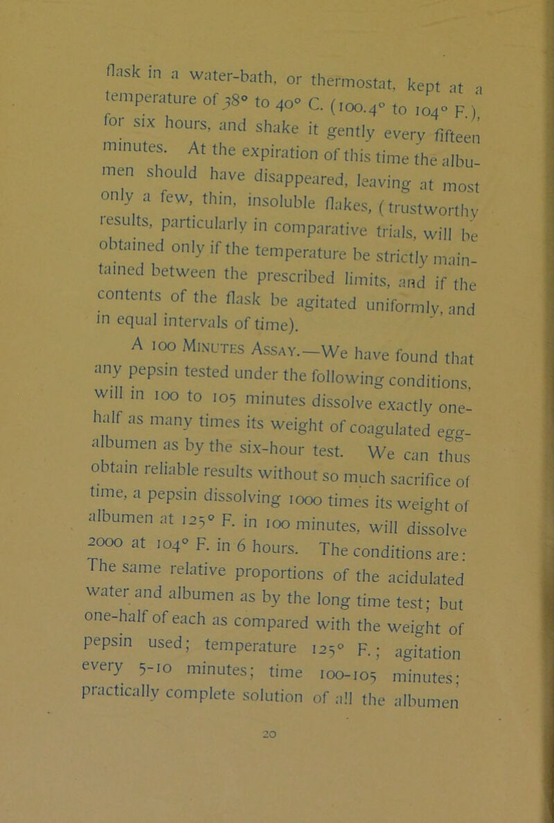 n--.sk m ,n water-bath, or thermostat, kept at .emperatureof38to40«C.(,oo.4»to,04F) fo.- s,x hours, and shake i, gen,I, every fifteen ...inutes. At the expiration of this time the albu- men shouid have disappeared, ieaving at most o..ly a few, thin, insolubie Hakes, (trustworthy lesuits, particuiarly m comparative trials, will be obtained only if the temperature be strictly main- tained between the prescribed limits, and if the contents of the flask be agitated unifornilv, and m equal intervals of time). A .00 Minutes Assav.-We have found that any pepsin tested under the following conditions, will in 100 to .05 minutes dissolve exactly one- half as many times its weight of coagulated egv- aibumen as by the six-hour test. We can thus obtain reliable results without so much sacrifice of time, a pepsin dissolving ,000 times its weight of albumen at lajv R in 100 minutes, will dissolve at i04« F. in 6 hours. The conditions are: The same relative proportions of the acidulated water and albumen as by the long time test; but one-half of each as compared with the weight of pepsin used; temperature I25« R; agitation every 5-10 minutes; time 100-105 minutes; practically complete solution of all the albumen