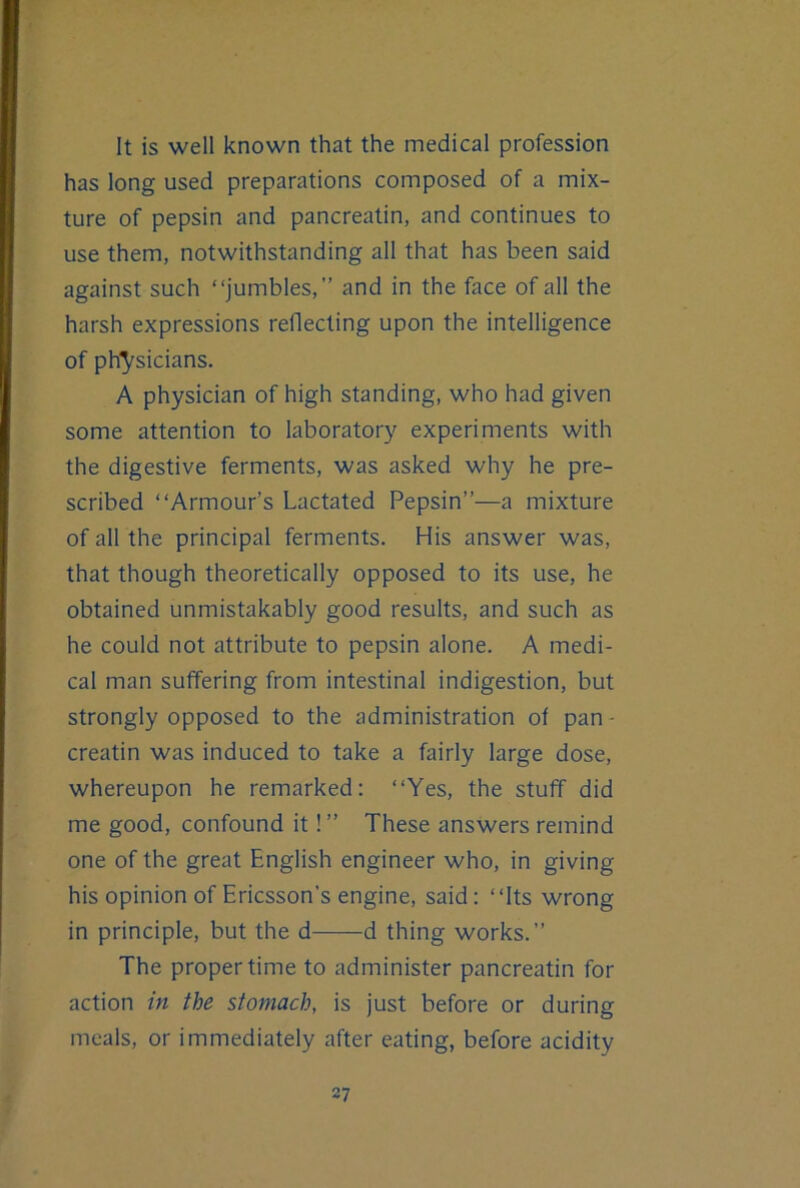 It is well known that the medical profession has long used preparations composed of a mix- ture of pepsin and pancreatin, and continues to use them, notwithstanding all that has been said against such “jumbles,” and in the face of all the harsh expressions reflecting upon the intelligence of ph^^sicians. A physician of high standing, who had given some attention to laboratory experiments with the digestive ferments, was asked why he pre- scribed “Armour’s Lactated Pepsin”—a mixture of all the principal ferments. His answer was, that though theoretically opposed to its use, he obtained unmistakably good results, and such as he could not attribute to pepsin alone. A medi- cal man suffering from intestinal indigestion, but strongly opposed to the administration of pan- creatin was induced to take a fairly large dose, whereupon he remarked: “Yes, the stuff did me good, confound it!” These answers remind one of the great English engineer who, in giving his opinion of Ericsson’s engine, said: “Its wrong in principle, but the d d thing works.” The proper time to administer pancreatin for action in the stomach, is just before or during meals, or immediately after eating, before acidity