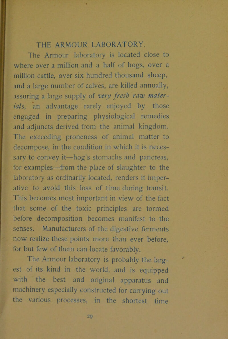 THE ARMOUR LABORATORY. The Armour laboratory is located close to where over a million and a half of hogs, over a million cattle, over six hundred thousand sheep, and a large number of calves, are killed annually, assuring a large supply of very fresh raw mater- ials, an advantage rarely enjoyed by those engaged in preparing physiological remedies and adjuncts derived from the animal kingdom. The exceeding proneness of animal matter to decompose, in the condition in which it is neces- sary to convey it—hog’s stomachs and pancreas, for examples—from the place of slaughter to the laboratory as ordinarily located, renders it imper- ative to avoid this loss of time during transit. This becomes most important in view of the fact that some of the toxic principles are formed before decomposition becomes manifest to the senses. Manufacturers of the digestive ferments now realize these points more than ever before, for but few of them can locate favorably. The Armour laboratory is probably the larg- est of its kind in the world, and is equipped with the best and original apparatus and machinery especially constructed for carrying out the various processes, in the shortest time