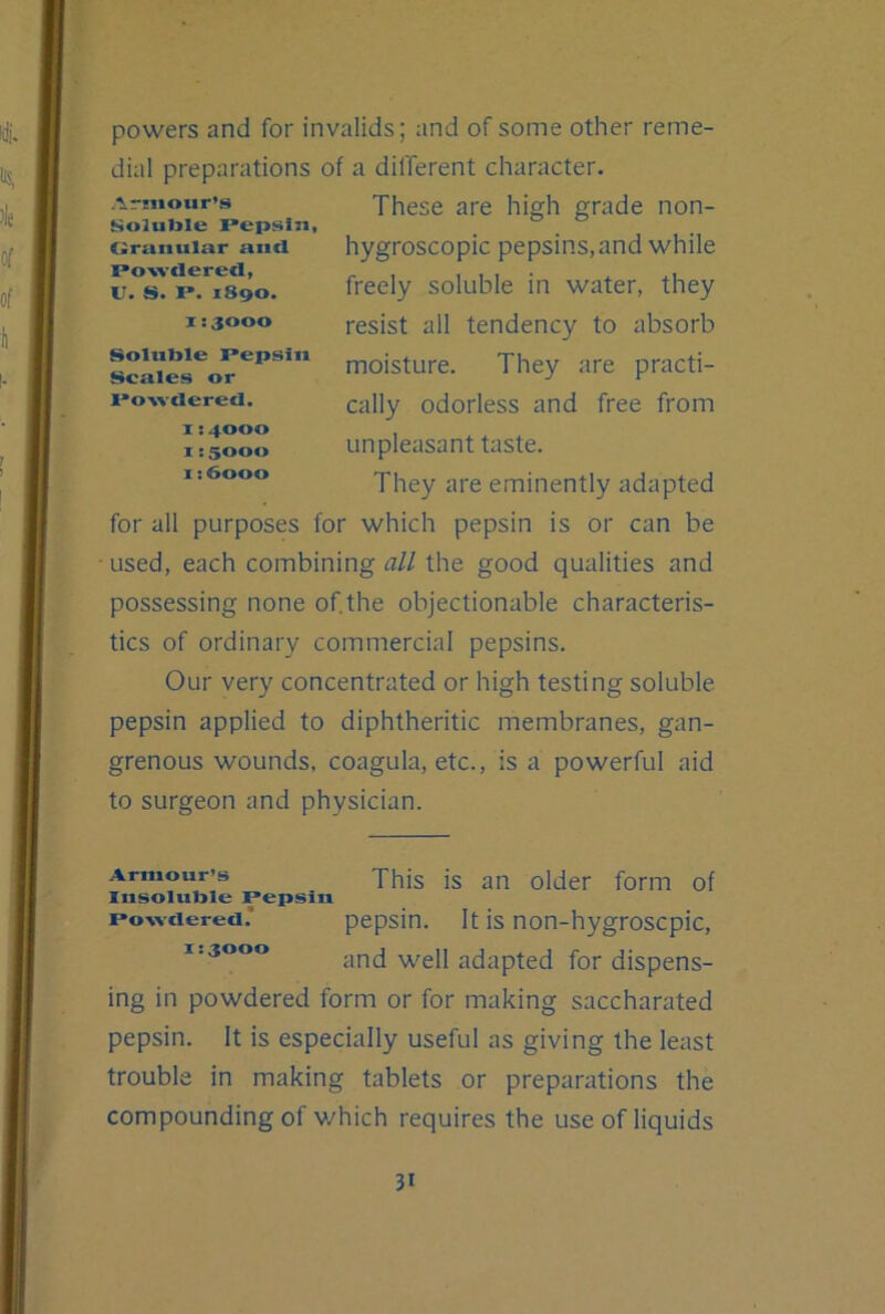 powers and for invalids; and of some other reme- dial preparations of a different character. These are high grade non- hygroscopic pepsins, and while freely soluble in water, they resist all tendency to absorb moisture. They are practi- cally odorless and free from unpleasant taste. They are eminently adapted for all purposes for which pepsin is or can be ■ used, each combining all the good qualities and possessing none of the objectionable characteris- tics of ordinary commercial pepsins. Our very concentrated or high testing soluble pepsin applied to diphtheritic membranes, gan- grenous wounds, coagula, etc., is a powerful aid to surgeon and physician. ■Armour’s Soluble Pepsin, (Irunular and Powdered, IT. S. P. 1890. X: 3000 Soluble Pepsin Scales or Powdered. 1:4000 1:5000 1:6000 Armour’s This is an older form of Insoluble Pepsin Powdered. pepsin. It is non-hygroscpic, 1.3000 fQj. (dispens- ing in powdered form or for making saccharated pepsin. It is especially useful as giving the least trouble in making tablets or preparations the compounding of v/hich requires the use of liquids