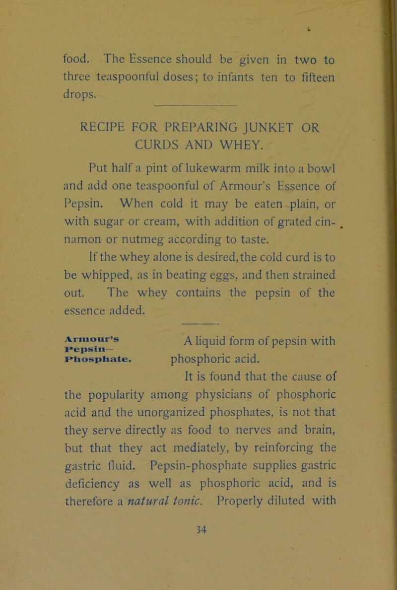 food. The Essence should be given in two to three teaspoonful doses; to infants ten to fifteen drops. RECIPE FOR PREPARING JUNKET OR CURDS AND WHEY. Put half a pint of lukewarm milk into a bowl and add one teaspoonful of Armour’s Essence of Pepsin. When cold it may be eaten plain, or with sugar or cream, with addition of grated cin- . namon or nutmeg according to taste. If the whey alone is desired, the cold curd is to be whipped, as in beating eggs, and then strained out. The whey contains the pepsin of the essence added. Armour’s liquid form of pepsin with Pepsin— piiospiiate. phosphoric acid. It is found that the cause of the popularity among physicians of phosphoric acid and the unorganized phosphates, is not that they serve directly as food to nerves and brain, but that they act mediately, by reinforcing the gastric fluid. Pepsin-phosphate supplies gastric deficiency as well as phosphoric acid, and is therefore a natural tonic. Properly diluted with